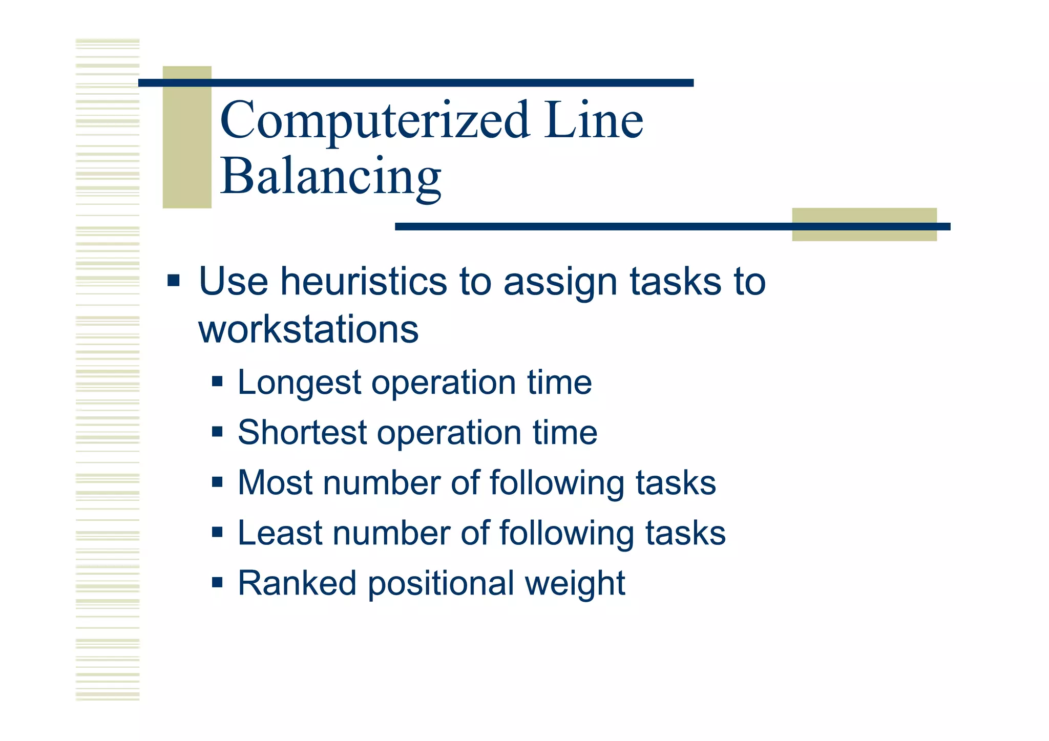 Computerized Line
 Balancing
Use heuristics to assign tasks to
workstations
  Longest operation time
  Shortest operation time
  Most number of following tasks
  Least number of following tasks
  Ranked positional weight
 