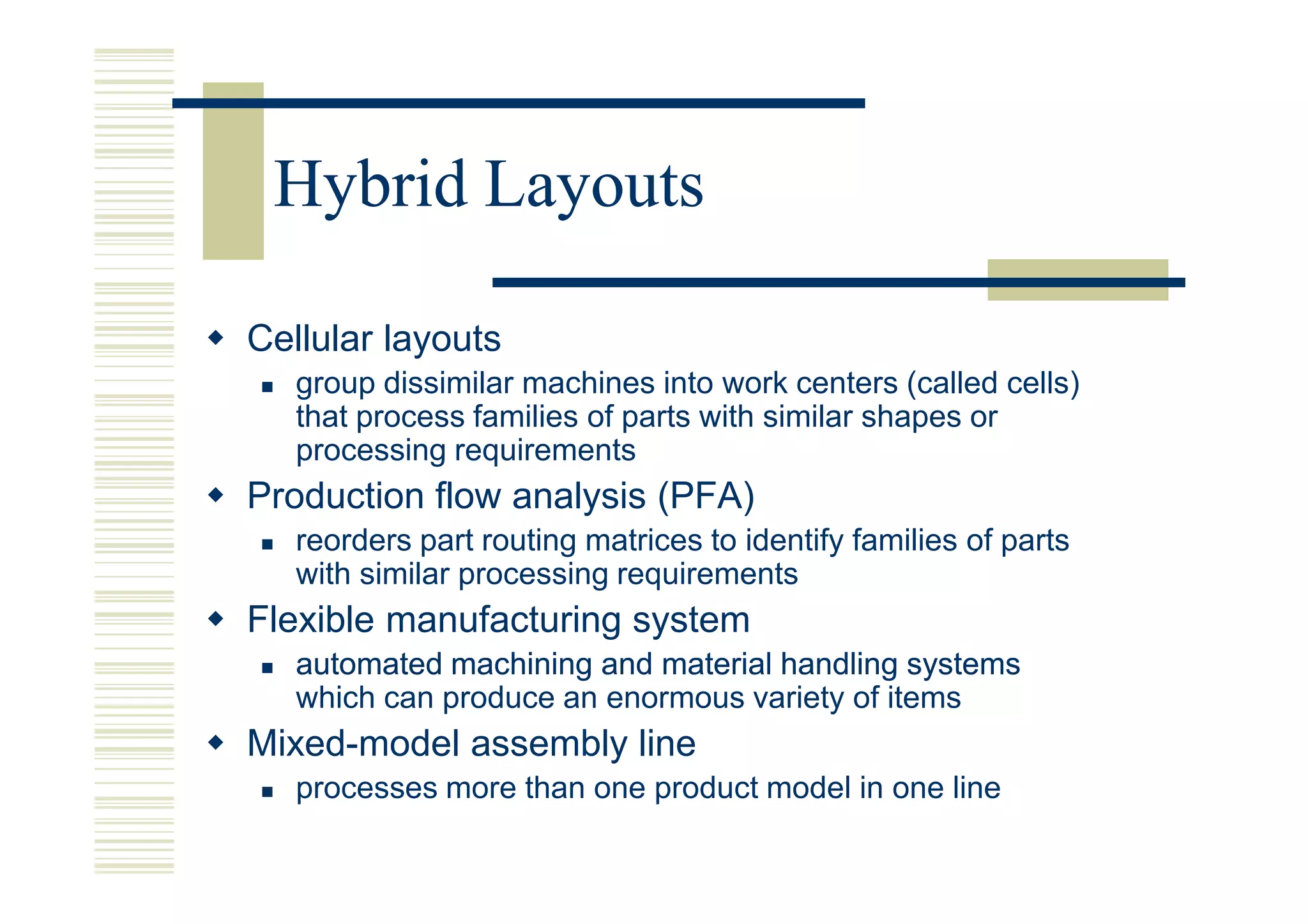 Hybrid Layouts

Cellular layouts
   group dissimilar machines into work centers (called cells)
   that process families of parts with similar shapes or
   processing requirements
Production flow analysis (PFA)
   reorders part routing matrices to identify families of parts
   with similar processing requirements
Flexible manufacturing system
   automated machining and material handling systems
   which can produce an enormous variety of items
Mixed-model assembly line
   processes more than one product model in one line
 