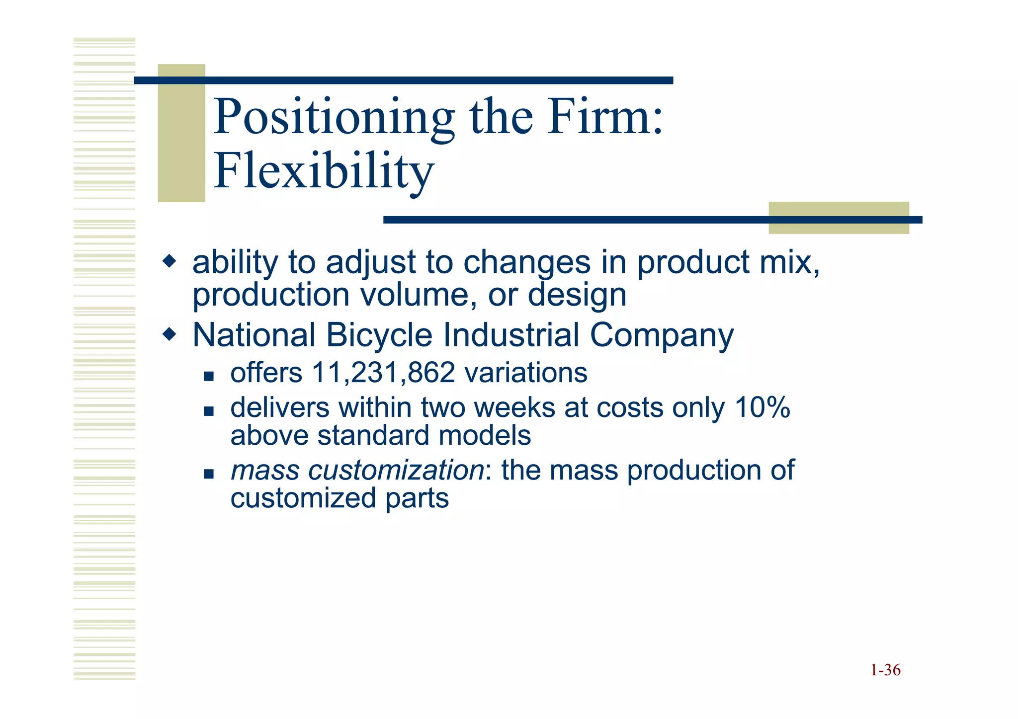 Positioning the Firm:
 Flexibility
ability to adjust to changes in product mix,
production volume, or design
National Bicycle Industrial Company
  offers 11,231,862 variations
  delivers within two weeks at costs only 10%
  above standard models
  mass customization: the mass production of
         customization:
  customized parts




                                                1-36
 