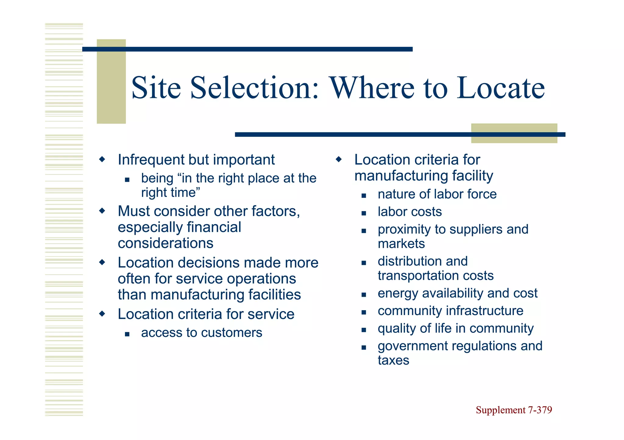 Site Selection: Where to Locate

Infrequent but important              Location criteria for
   being “in the right place at the   manufacturing facility
   right time”                           nature of labor force
Must consider other factors,             labor costs
especially financial                     proximity to suppliers and
considerations                           markets
Location decisions made more             distribution and
often for service operations             transportation costs
than manufacturing facilities            energy availability and cost
Location criteria for service            community infrastructure
   access to customers                   quality of life in community
                                         government regulations and
                                         taxes


                                                         Supplement 7-379
                                                                    7-
 