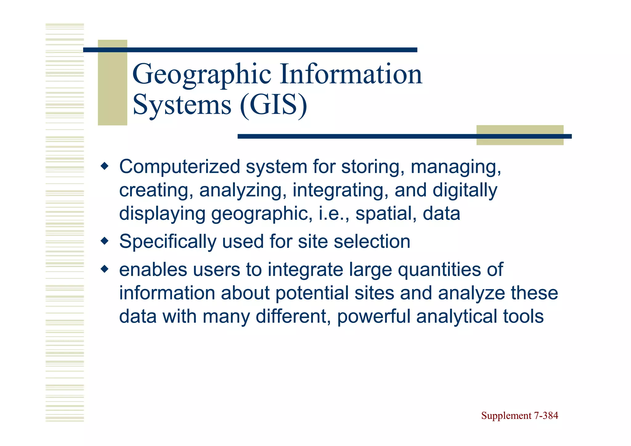 Geographic Information
 Systems (GIS)
Computerized system for storing, managing,
creating, analyzing, integrating, and digitally
displaying geographic, i.e., spatial, data
Specifically used for site selection
enables users to integrate large quantities of
information about potential sites and analyze these
data with many different, powerful analytical tools



                                          Supplement 7-384
                                                     7-
 