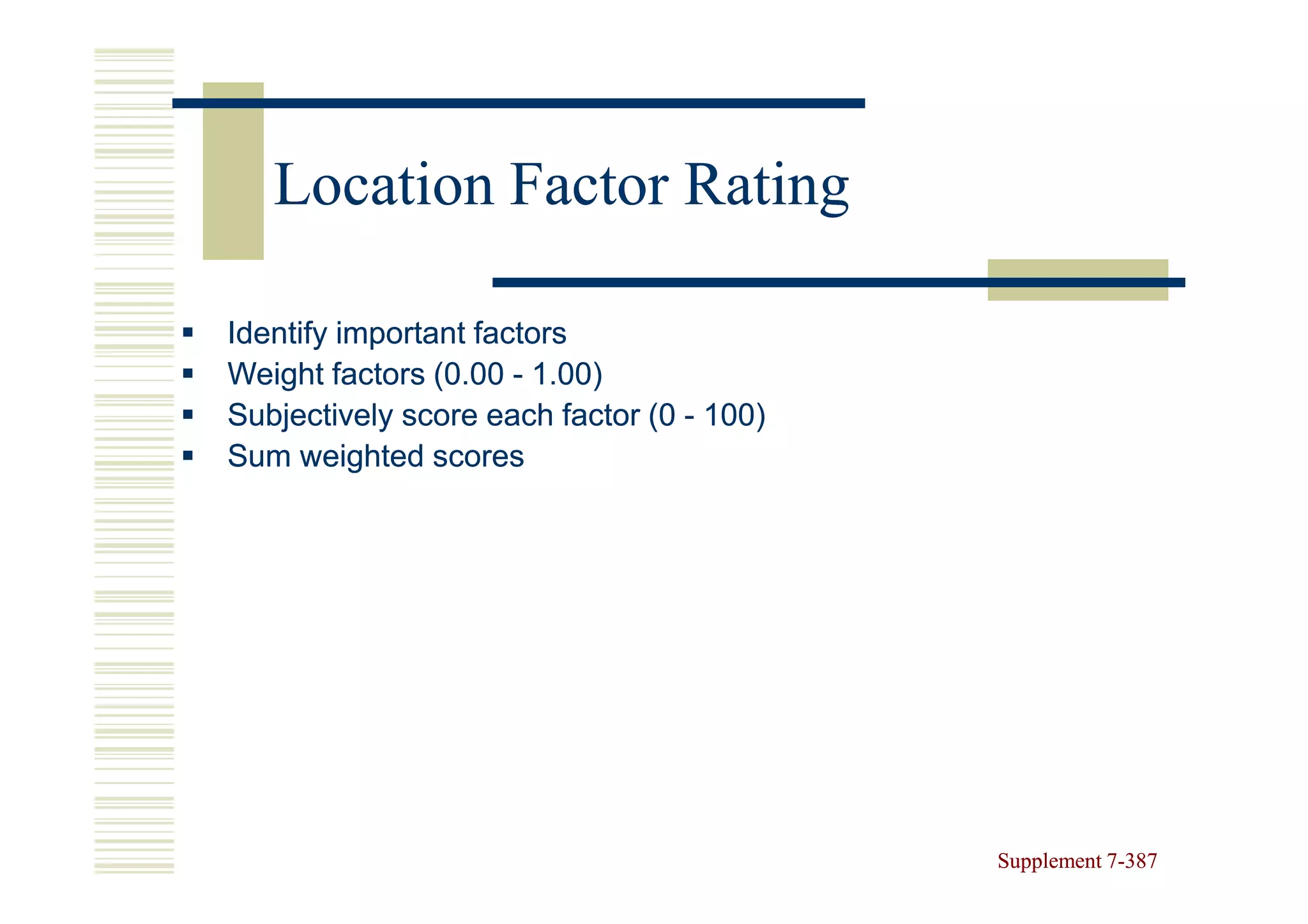 Location Factor Rating

Identify important factors
Weight factors (0.00 - 1.00)
Subjectively score each factor (0 - 100)
Sum weighted scores




                                           Supplement 7-387
                                                      7-
 