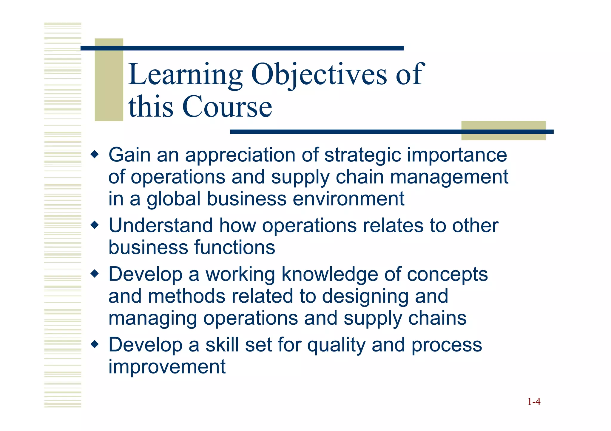 Learning Objectives of
  this Course
Gain an appreciation of strategic importance
of operations and supply chain management
in a global business environment
Understand how operations relates to other
business functions
Develop a working knowledge of concepts
and methods related to designing and
managing operations and supply chains
Develop a skill set for quality and process
improvement
                                               1 -4
 