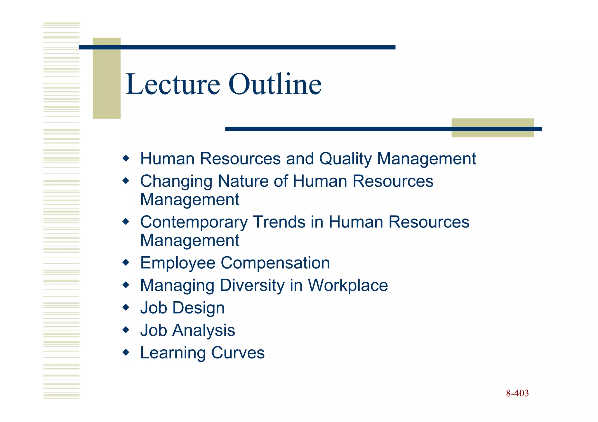 Lecture Outline

 Human Resources and Quality Management
 Changing Nature of Human Resources
 Management
 Contemporary Trends in Human Resources
 Management
 Employee Compensation
 Managing Diversity in Workplace
 Job Design
 Job Analysis
 Learning Curves

                                          8-403
 