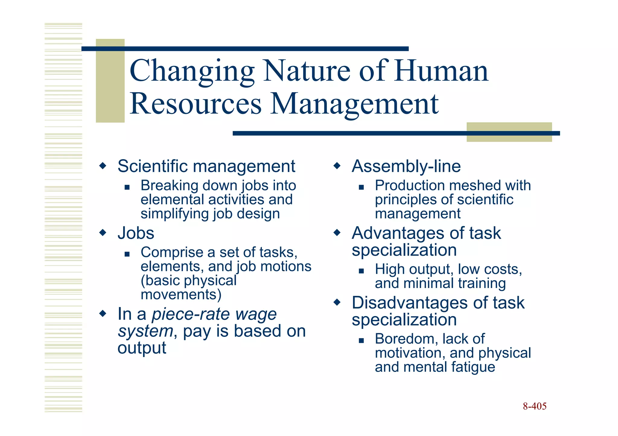 Changing Nature of Human
 Resources Management
Scientific management         Assembly-line
  Breaking down jobs into       Production meshed with
  elemental activities and      principles of scientific
  simplifying job design        management
Jobs                          Advantages of task
  Comprise a set of tasks,    specialization
  elements, and job motions     High output, low costs,
  (basic physical               and minimal training
  movements)
                              Disadvantages of task
In a piece-rate wage          specialization
system, pay is based on         Boredom, lack of
output                          motivation, and physical
                                and mental fatigue

                                                          8-405
 