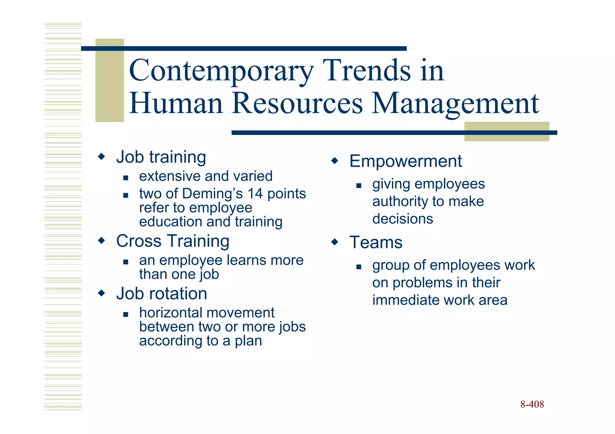 Contemporary Trends in
 Human Resources Management
Job training                   Empowerment
   extensive and varied
                                 giving employees
   two of Deming’s 14 points
   refer to employee             authority to make
   education and training        decisions
Cross Training                 Teams
   an employee learns more       group of employees work
   than one job
                                 on problems in their
Job rotation                     immediate work area
   horizontal movement
   between two or more jobs
   according to a plan



                                                     8-408
 
