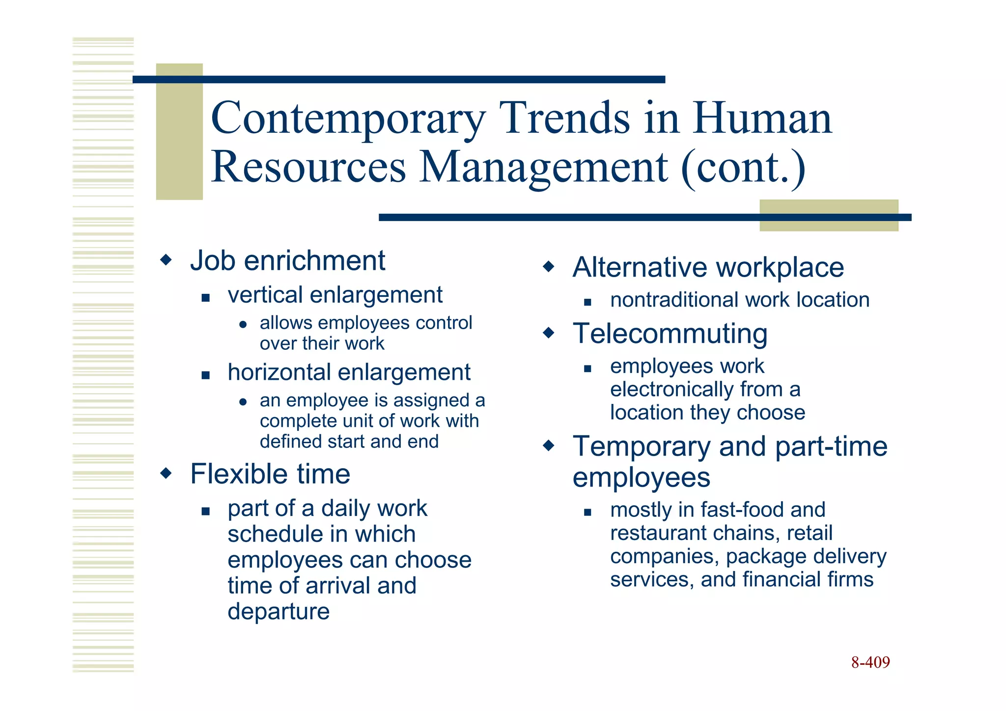 Contemporary Trends in Human
 Resources Management (cont.)
Job enrichment                    Alternative workplace
   vertical enlargement             nontraditional work location
     allows employees control
     over their work              Telecommuting
   horizontal enlargement           employees work
     an employee is assigned a
                                    electronically from a
     complete unit of work with     location they choose
     defined start and end        Temporary and part-time
Flexible time                     employees
   part of a daily work             mostly in fast-food and
   schedule in which                restaurant chains, retail
   employees can choose             companies, package delivery
   time of arrival and              services, and financial firms
   departure

                                                             8-409
 