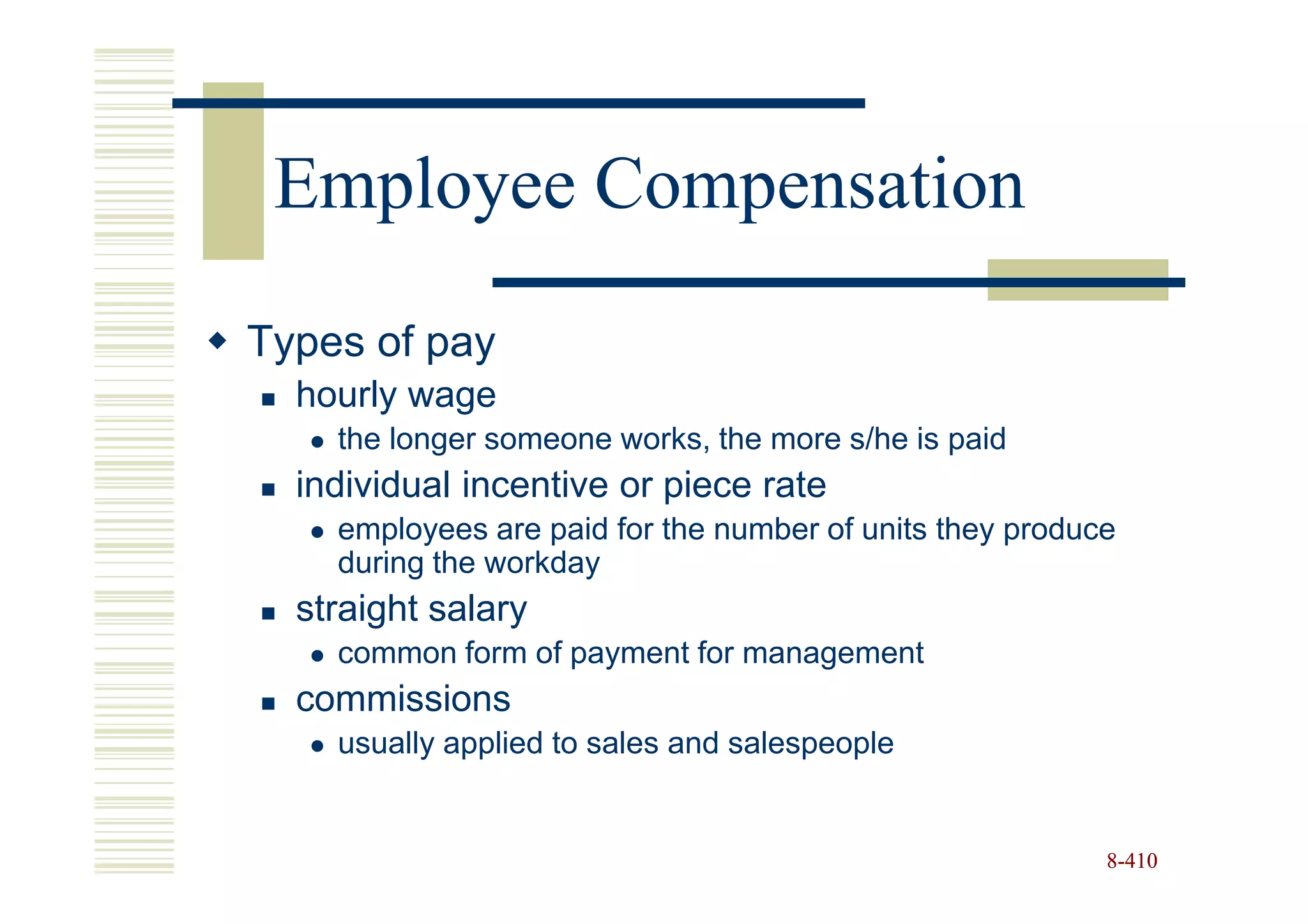 Employee Compensation
Types of pay
  hourly wage
    the longer someone works, the more s/he is paid
  individual incentive or piece rate
    employees are paid for the number of units they produce
    during the workday
  straight salary
    common form of payment for management
  commissions
    usually applied to sales and salespeople


                                                          8-410
 