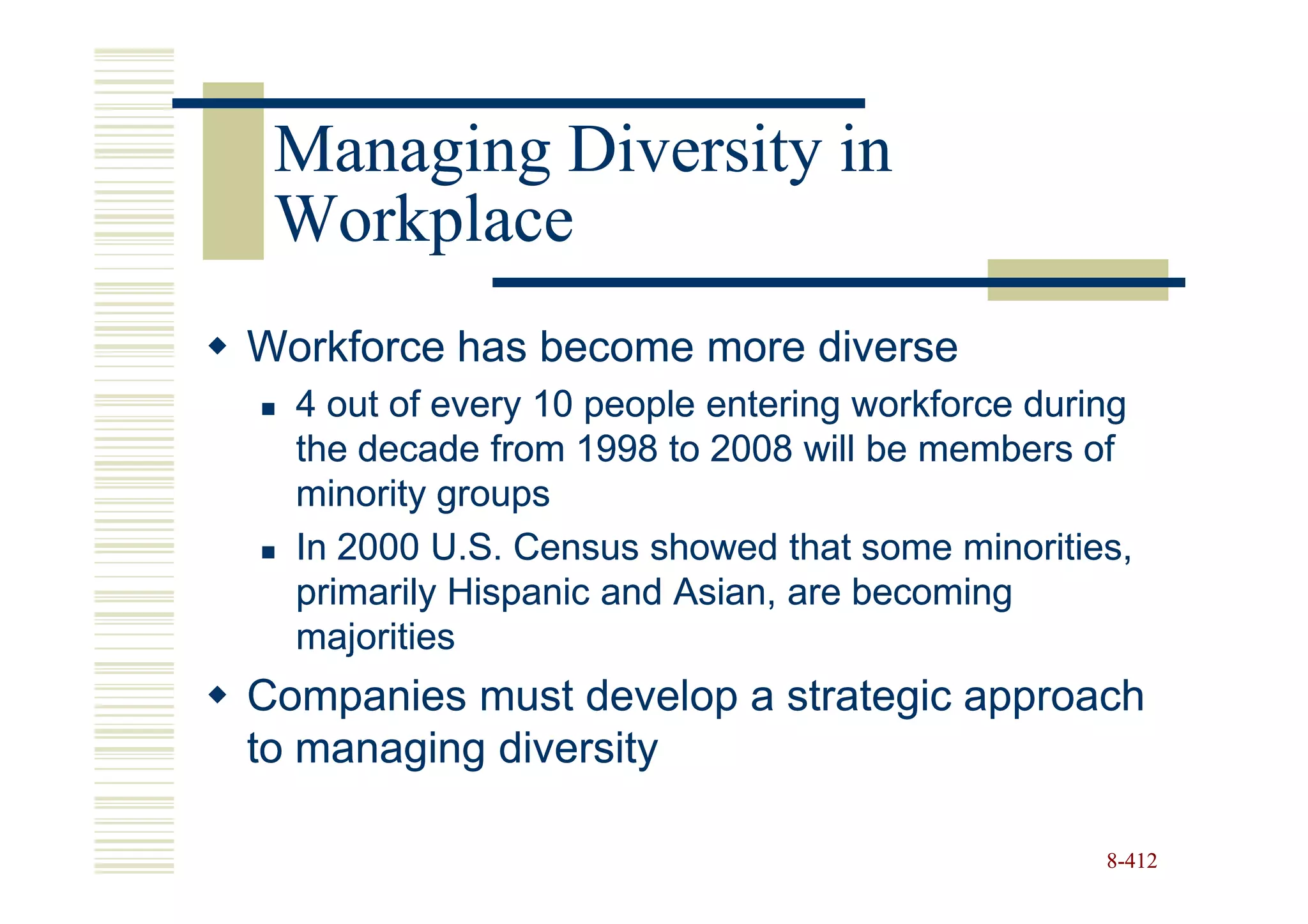 Managing Diversity in
 Workplace
Workforce has become more diverse
  4 out of every 10 people entering workforce during
  the decade from 1998 to 2008 will be members of
  minority groups
  In 2000 U.S. Census showed that some minorities,
  primarily Hispanic and Asian, are becoming
  majorities
Companies must develop a strategic approach
to managing diversity

                                                  8-412
 