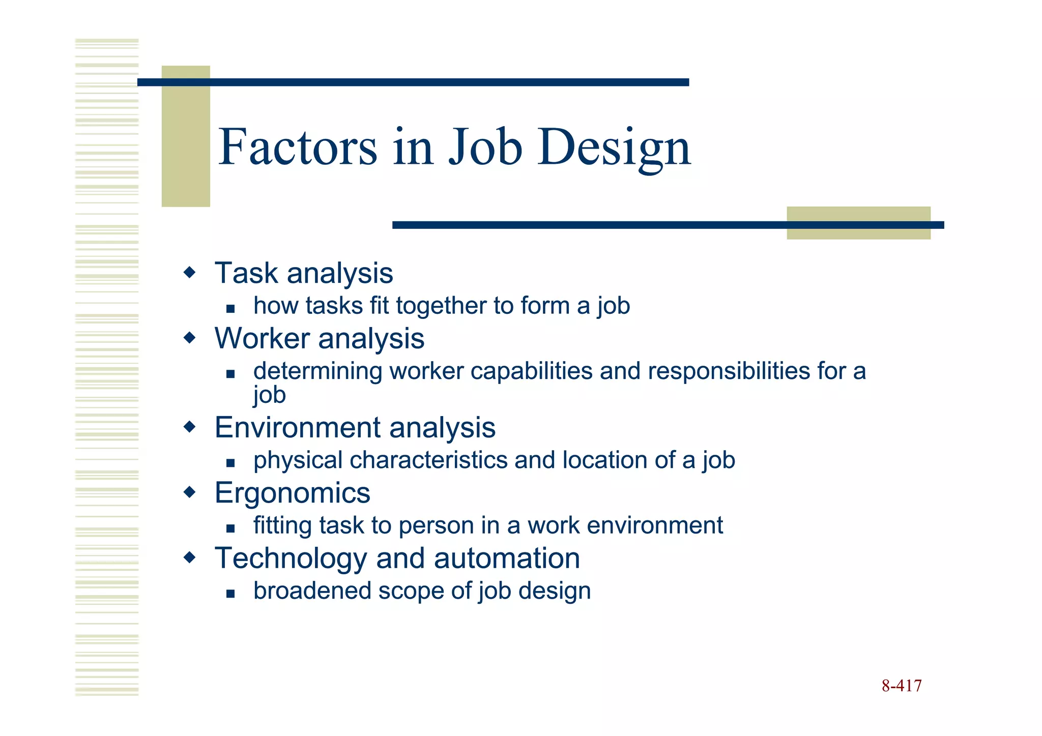Factors in Job Design

Task analysis
  how tasks fit together to form a job
Worker analysis
  determining worker capabilities and responsibilities for a
  job
Environment analysis
  physical characteristics and location of a job
Ergonomics
  fitting task to person in a work environment
Technology and automation
  broadened scope of job design


                                                               8-417
 
