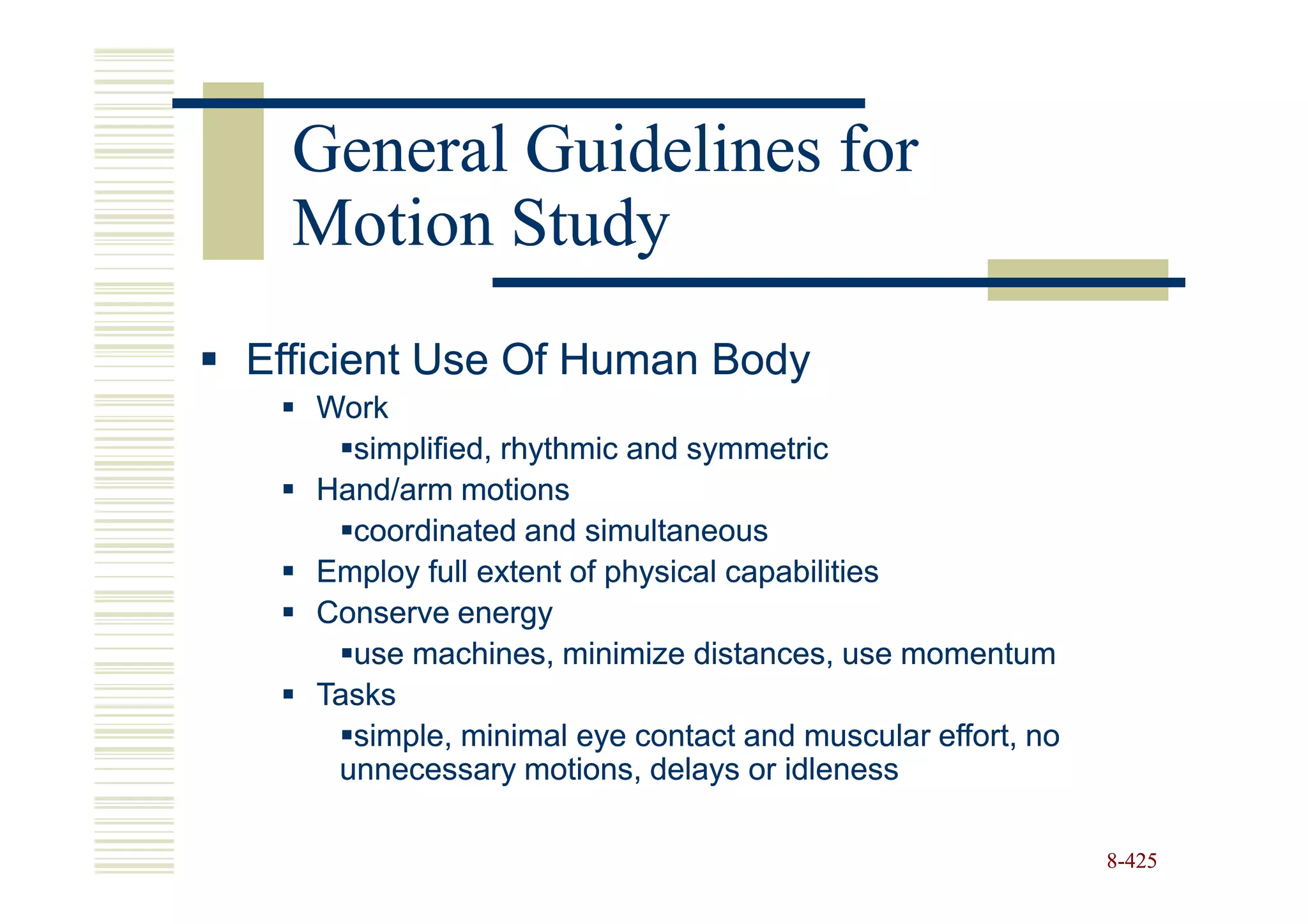 General Guidelines for
  Motion Study
Efficient Use Of Human Body
   Work
     simplified, rhythmic and symmetric
   Hand/arm motions
     coordinated and simultaneous
   Employ full extent of physical capabilities
   Conserve energy
     use machines, minimize distances, use momentum
   Tasks
     simple, minimal eye contact and muscular effort, no
    unnecessary motions, delays or idleness

                                                           8-425
 