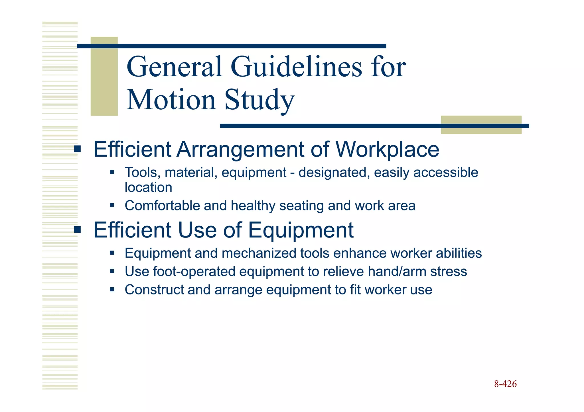 General Guidelines for
   Motion Study
Efficient Arrangement of Workplace
   Tools, material, equipment - designated, easily accessible
   location
   Comfortable and healthy seating and work area
Efficient Use of Equipment
   Equipment and mechanized tools enhance worker abilities
   Use foot-operated equipment to relieve hand/arm stress
       foot-
   Construct and arrange equipment to fit worker use




                                                                8-426
 