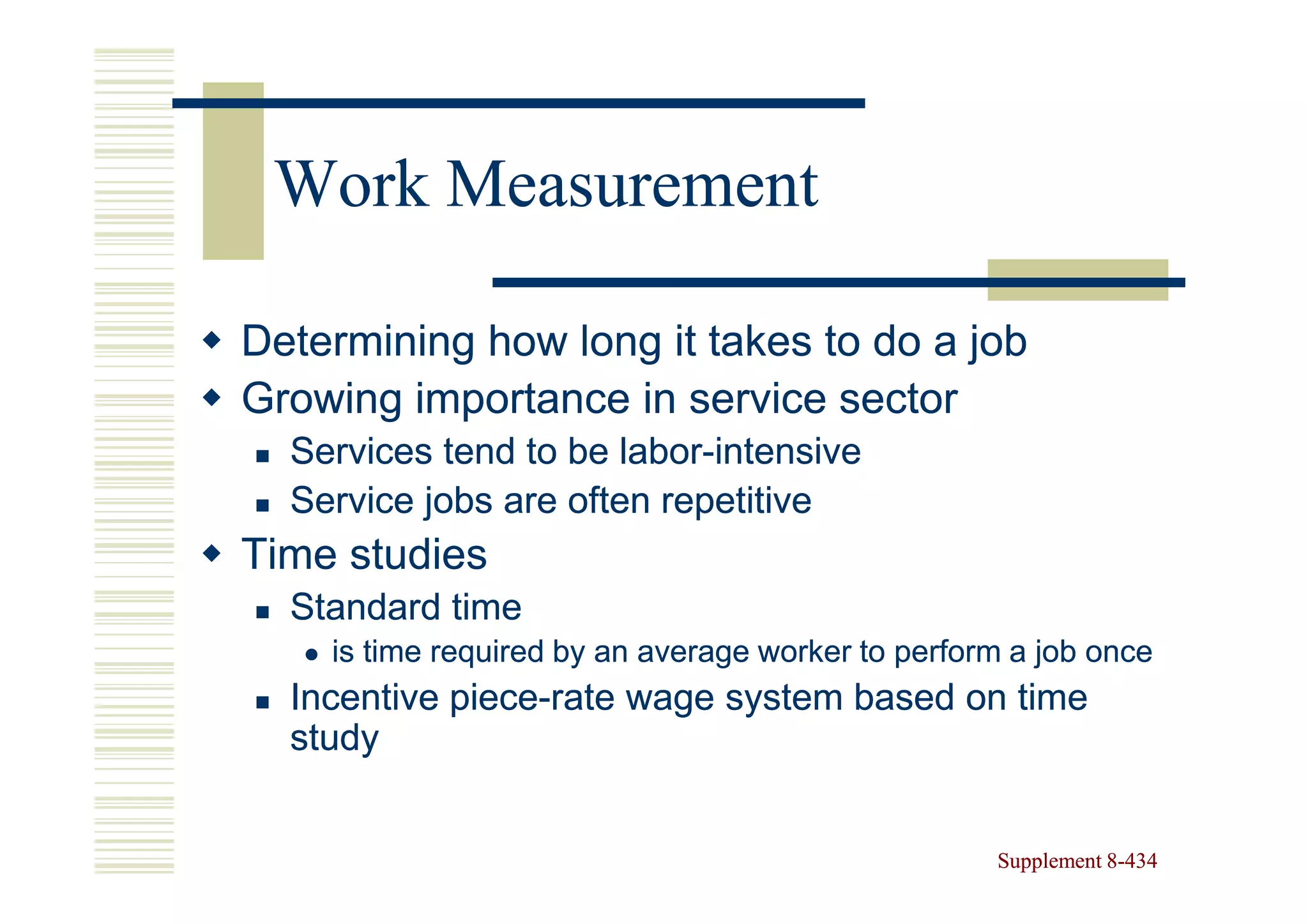 Work Measurement

Determining how long it takes to do a job
Growing importance in service sector
  Services tend to be labor-intensive
                      labor-
  Service jobs are often repetitive
Time studies
  Standard time
    is time required by an average worker to perform a job once
  Incentive piece-rate wage system based on time
            piece-
  study


                                                   Supplement 8-434
                                                              8-
 