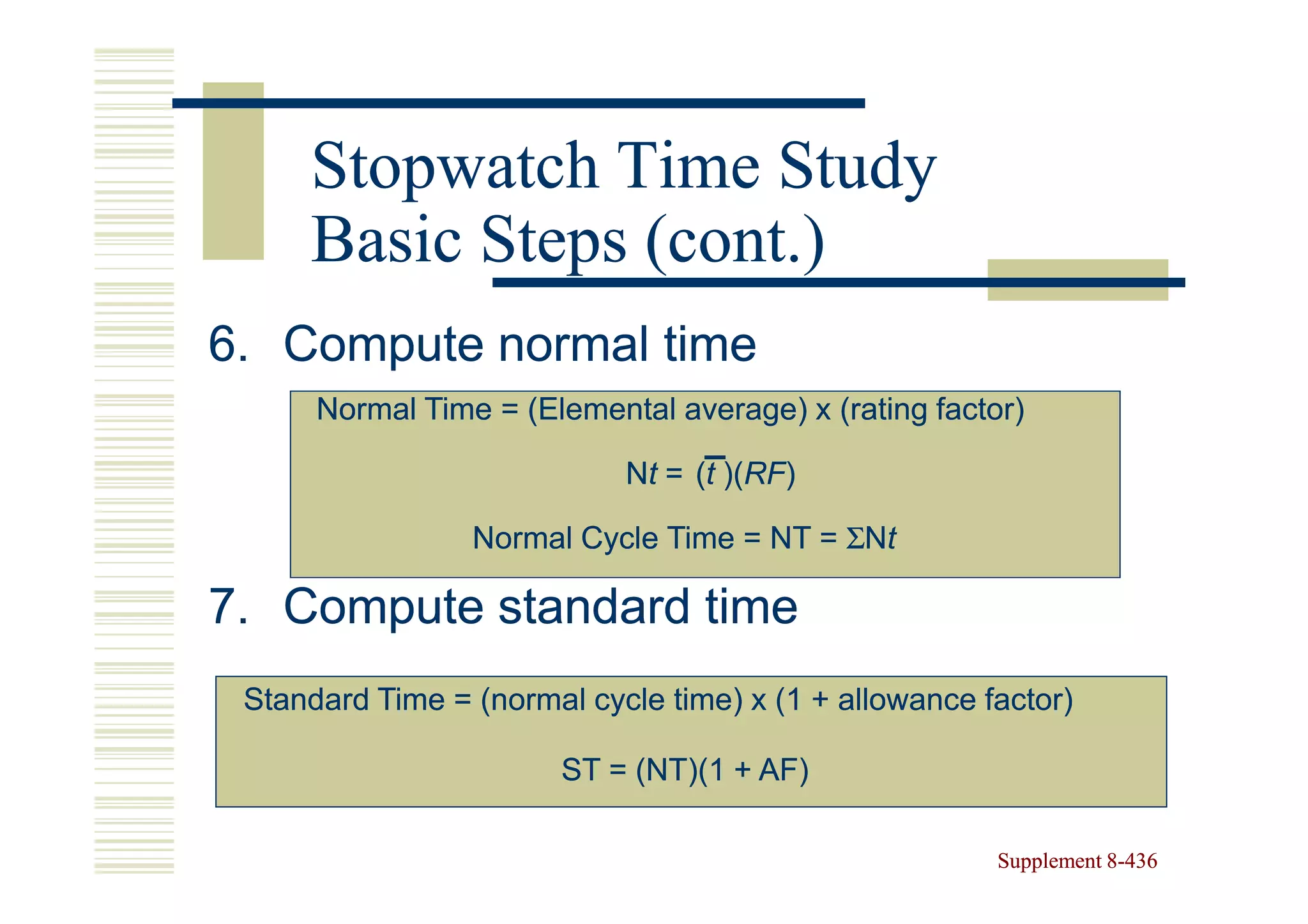 Stopwatch Time Study
     Basic Steps (cont.)
6. Compute normal time
      Normal Time = (Elemental average) x (rating factor)

                            Nt = (t )(RF)
                                    )(RF)

                 Normal Cycle Time = NT = ΣNt

7. Compute standard time
 Standard Time = (normal cycle time) x (1 + allowance factor)

                       ST = (NT)(1 + AF)

                                                       Supplement 8-436
                                                                  8-
 