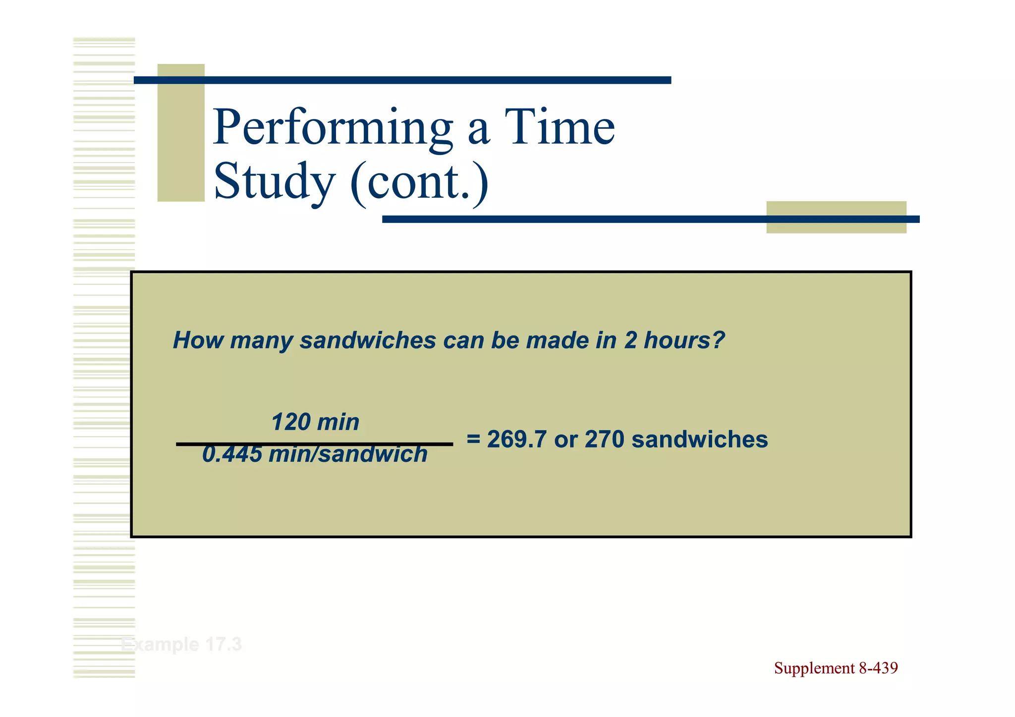 Performing a Time
         Study (cont.)

     How many sandwiches can be made in 2 hours?


             120 min
                            = 269.7 or 270 sandwiches
       0.445 min/sandwich




Example 17.3
                                                        Supplement 8-439
                                                                   8-
 