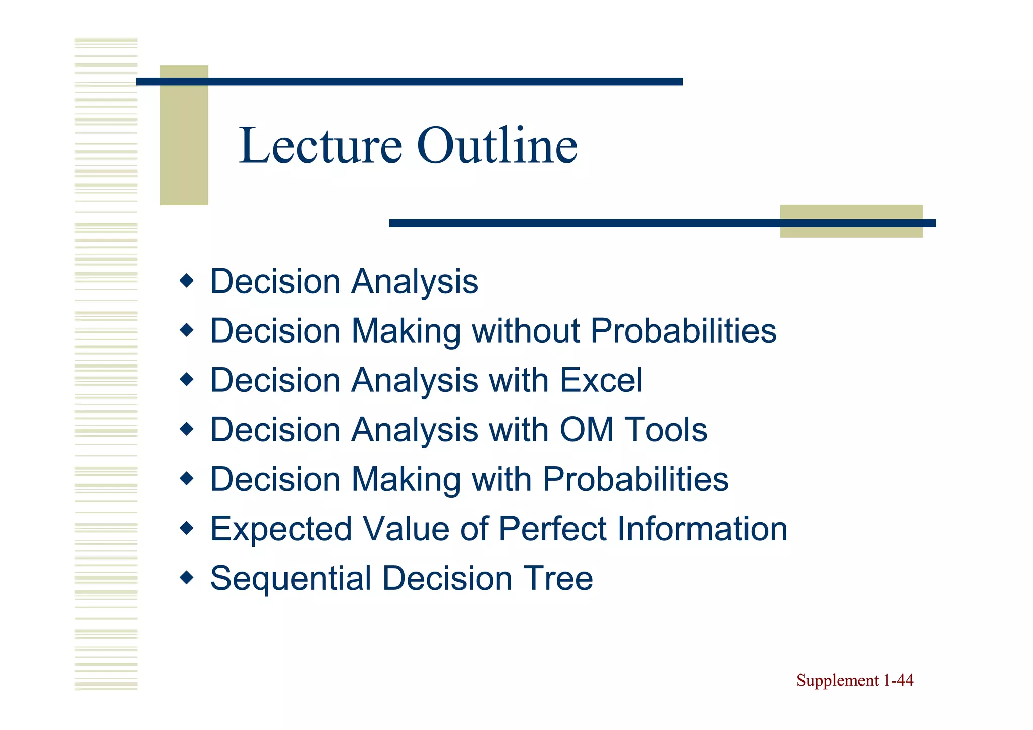 Lecture Outline

Decision Analysis
Decision Making without Probabilities
Decision Analysis with Excel
Decision Analysis with OM Tools
Decision Making with Probabilities
Expected Value of Perfect Information
Sequential Decision Tree

                                        Supplement 1-44
                                                   1-
 