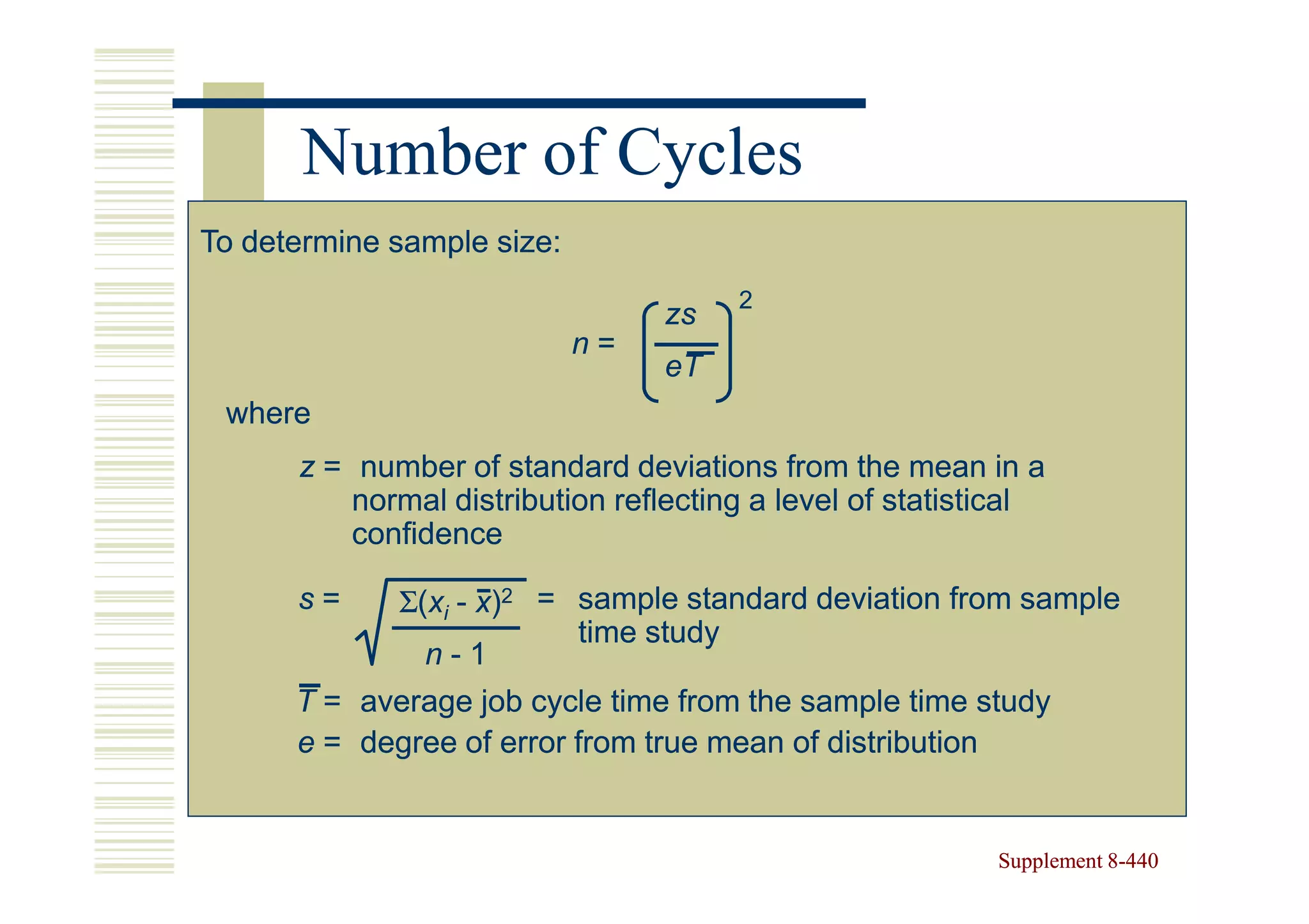 Number of Cycles
To determine sample size:
                                       2
                                 zs
                            n=
                                 eT
 where
      z = number of standard deviations from the mean in a
          normal distribution reflecting a level of statistical
          confidence

      s=     Σ(xi - x)2 = sample standard deviation from sample
                          time study
               n-1
      T = average job cycle time from the sample time study
      e = degree of error from true mean of distribution


                                                           Supplement 8-440
                                                                      8-
 