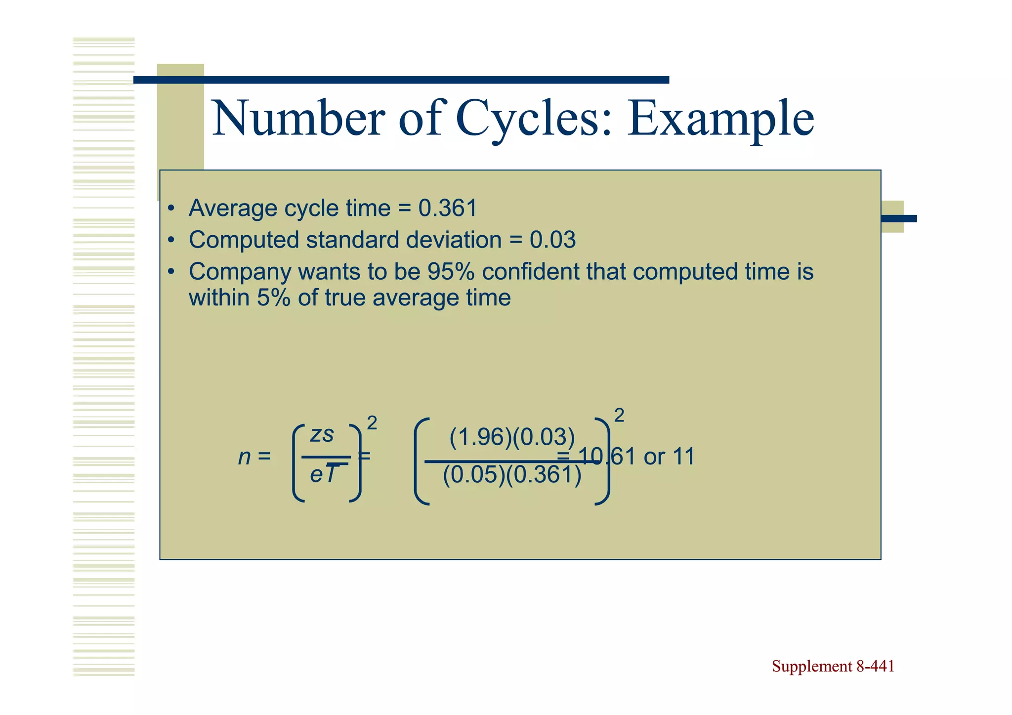 Number of Cycles: Example
• Average cycle time = 0.361
• Computed standard deviation = 0.03
• Company wants to be 95% confident that computed time is
  within 5% of true average time




                 2                      2
            zs           (1.96)(0.03)
      n=         =                 = 10.61 or 11
            eT          (0.05)(0.361)




                                                     Supplement 8-441
                                                                8-
 
