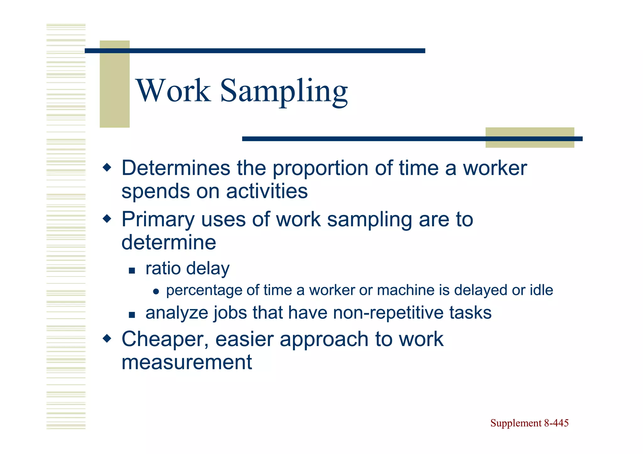 Work Sampling

Determines the proportion of time a worker
spends on activities
Primary uses of work sampling are to
determine
  ratio delay
    percentage of time a worker or machine is delayed or idle
  analyze jobs that have non-repetitive tasks
                         non-
Cheaper, easier approach to work
measurement

                                                   Supplement 8-445
                                                              8-
 