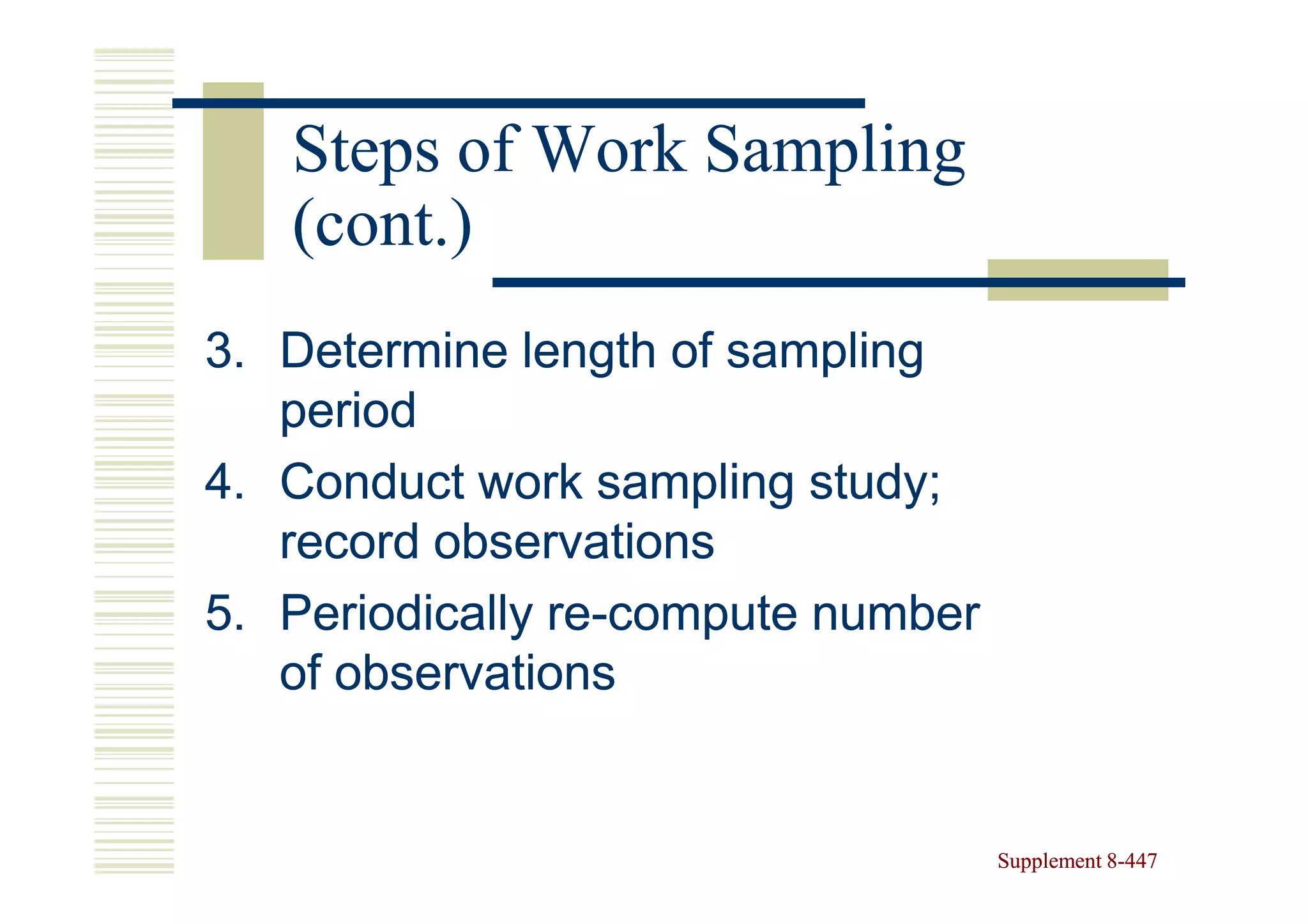 Steps of Work Sampling
   (cont.)
3. Determine length of sampling
   period
4. Conduct work sampling study;
   record observations
5. Periodically re-compute number
                re-
   of observations


                                    Supplement 8-447
                                               8-
 