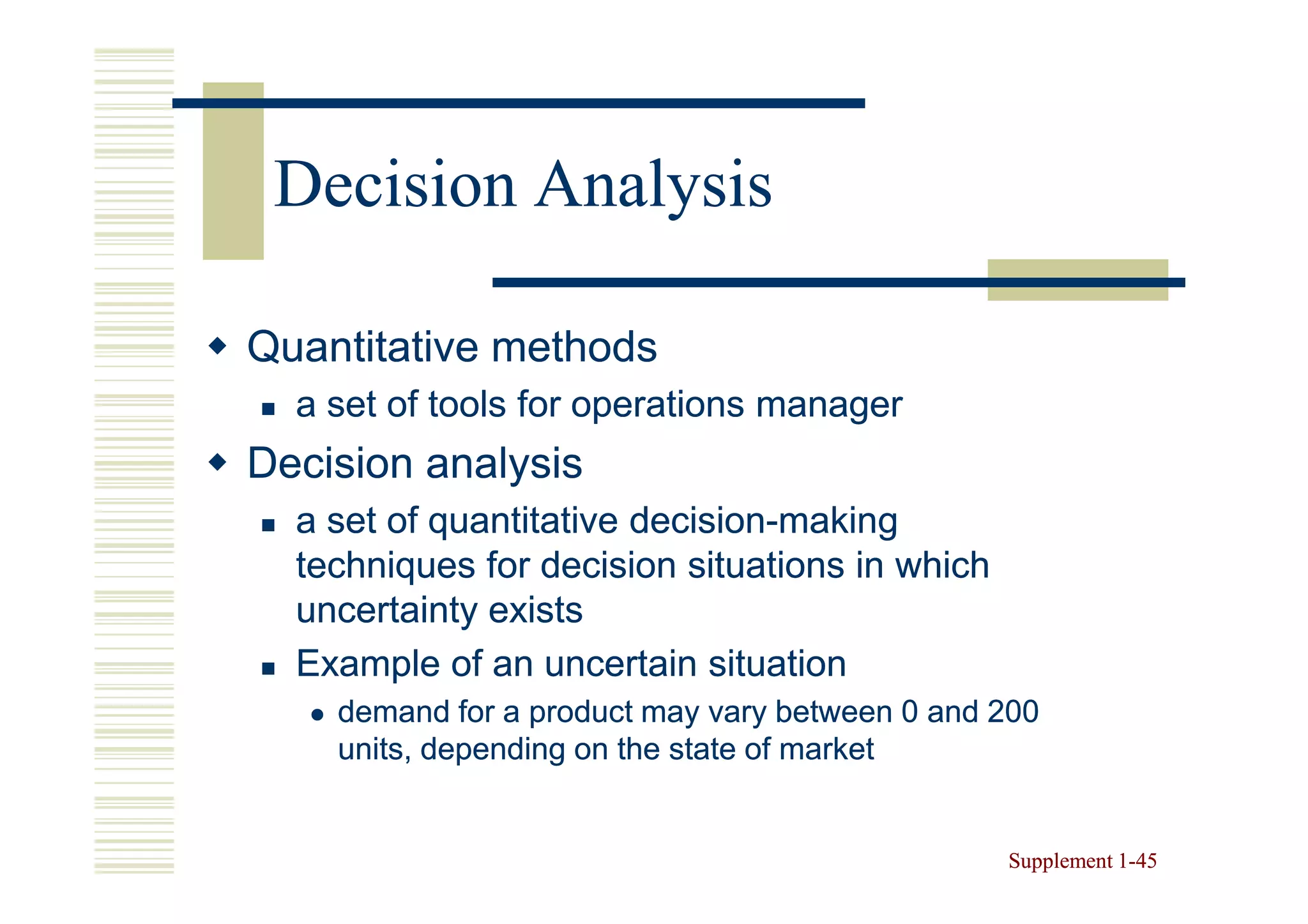 Decision Analysis

Quantitative methods
  a set of tools for operations manager
Decision analysis
  a set of quantitative decision-making
                        decision-
  techniques for decision situations in which
  uncertainty exists
  Example of an uncertain situation
    demand for a product may vary between 0 and 200
    units, depending on the state of market


                                                Supplement 1-45
                                                           1-
 