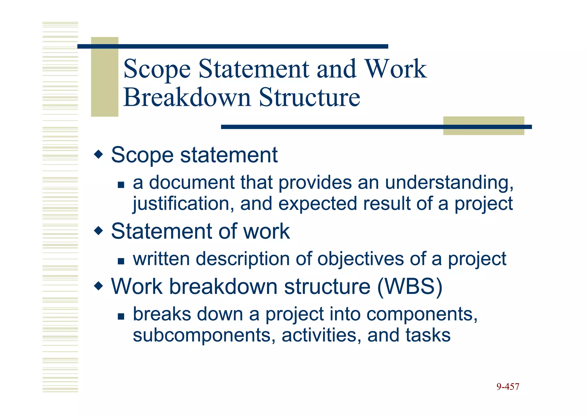 Scope Statement and Work
 Breakdown Structure

Scope statement
  a document that provides an understanding,
  justification, and expected result of a project
Statement of work
  written description of objectives of a project
Work breakdown structure (WBS)
  breaks down a project into components,
  subcomponents, activities, and tasks

                                              9-457
 