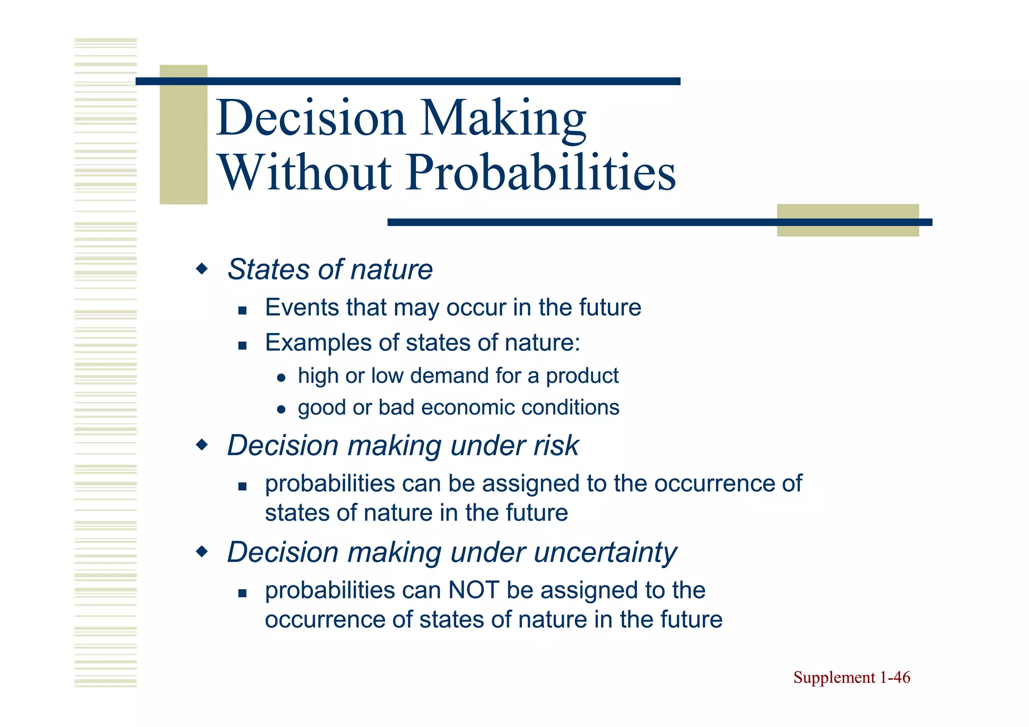 Decision Making
Without Probabilities
States of nature
  Events that may occur in the future
  Examples of states of nature:
     high or low demand for a product
     good or bad economic conditions
Decision making under risk
  probabilities can be assigned to the occurrence of
  states of nature in the future
Decision making under uncertainty
  probabilities can NOT be assigned to the
  occurrence of states of nature in the future

                                                   Supplement 1-46
                                                              1-
 