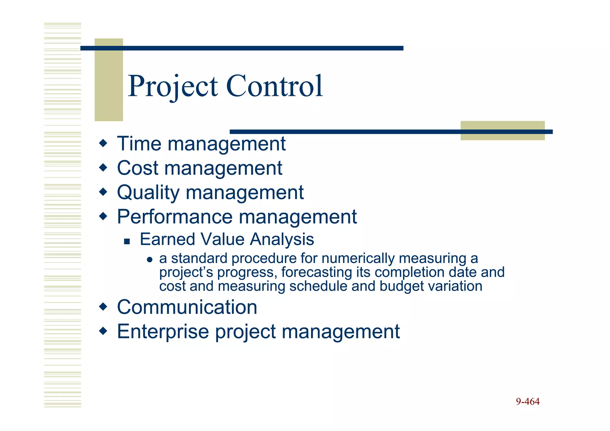 Project Control
Time management
Cost management
Quality management
Performance management
  Earned Value Analysis
    a standard procedure for numerically measuring a
    project’s progress, forecasting its completion date and
    cost and measuring schedule and budget variation
Communication
Enterprise project management


                                                              9-464
 