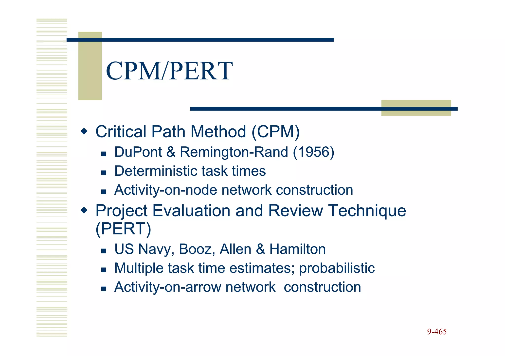 CPM/PERT

Critical Path Method (CPM)
  DuPont & Remington-Rand (1956)
             Remington-
  Deterministic task times
  Activity-on-
  Activity-on-node network construction
Project Evaluation and Review Technique
(PERT)
  US Navy, Booz, Allen & Hamilton
  Multiple task time estimates; probabilistic
  Activity-on-
  Activity-on-arrow network construction

                                                9-465
 