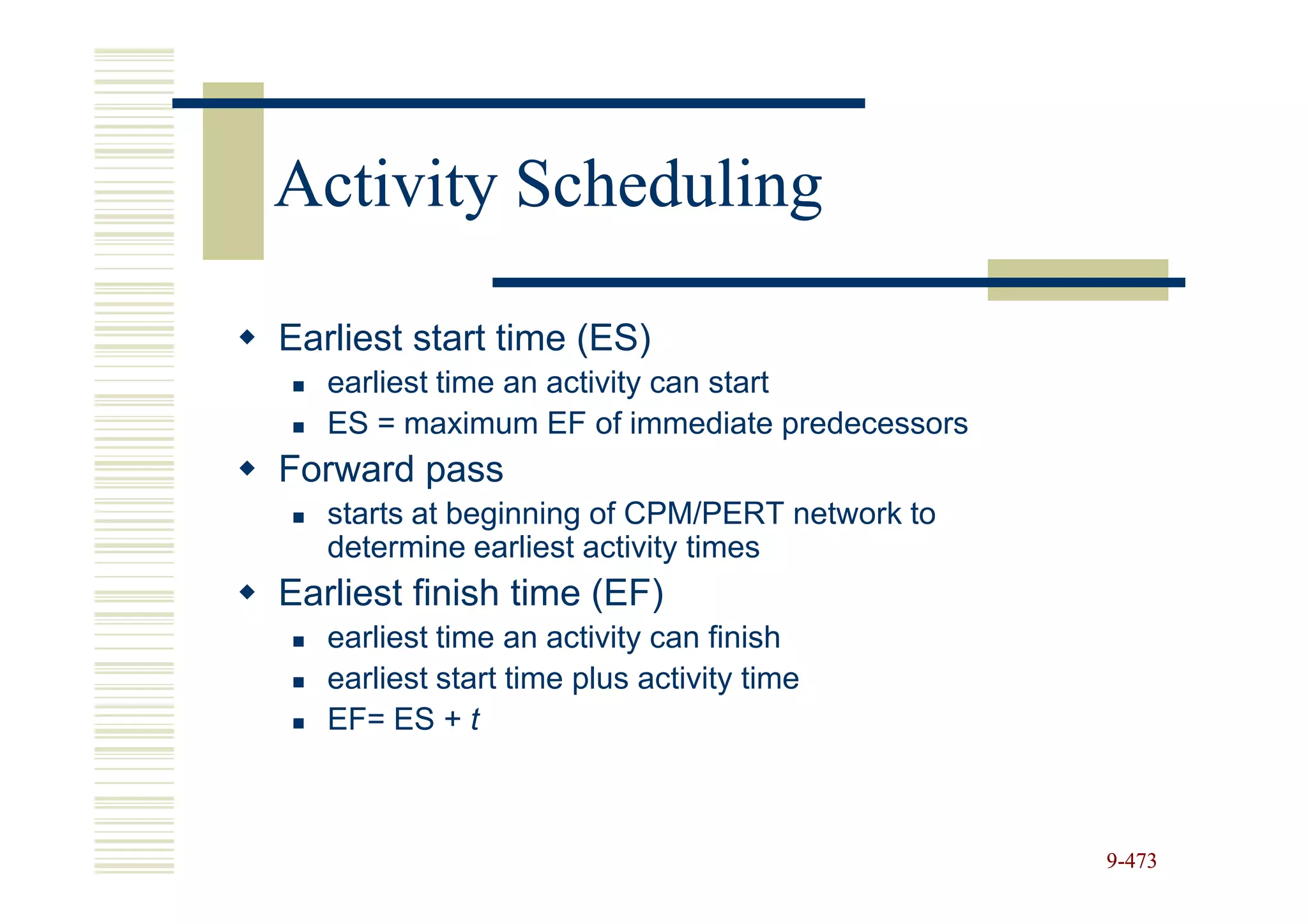 Activity Scheduling

Earliest start time (ES)
   earliest time an activity can start
   ES = maximum EF of immediate predecessors
Forward pass
   starts at beginning of CPM/PERT network to
   determine earliest activity times
Earliest finish time (EF)
   earliest time an activity can finish
   earliest start time plus activity time
   EF= ES + t



                                                9-473
 