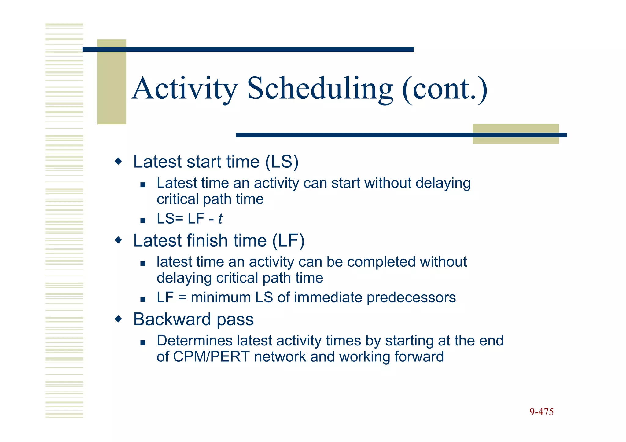 Activity Scheduling (cont.)

Latest start time (LS)
   Latest time an activity can start without delaying
   critical path time
   LS= LF - t
Latest finish time (LF)
   latest time an activity can be completed without
   delaying critical path time
   LF = minimum LS of immediate predecessors
Backward pass
   Determines latest activity times by starting at the end
   of CPM/PERT network and working forward


                                                             9-475
 