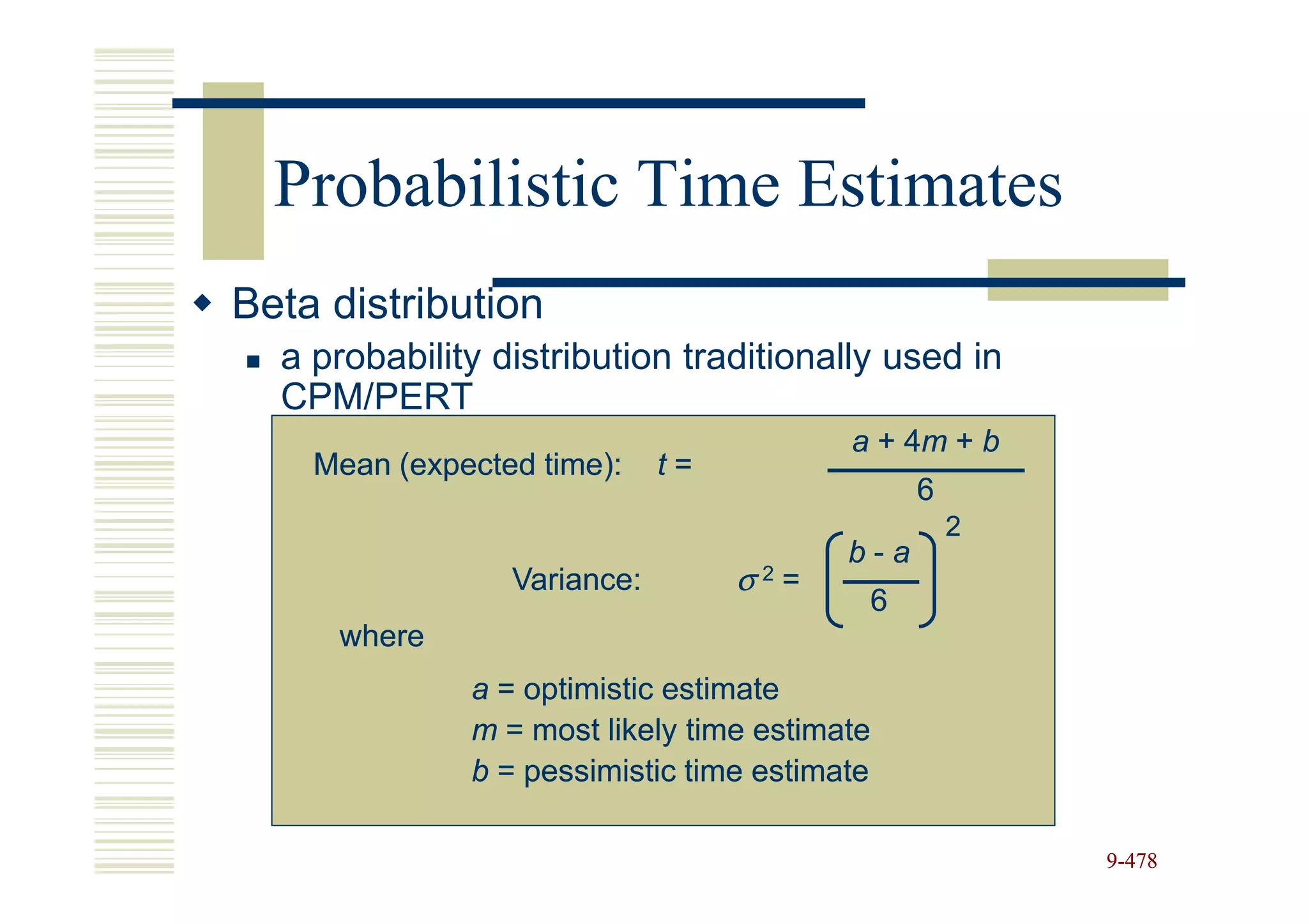 Probabilistic Time Estimates
Beta distribution
  a probability distribution traditionally used in
  CPM/PERT
                                         a + 4m + b
                                             4m
    Mean (expected time):    t=
                                               6
                                                   2
                                         b-a
                 Variance:        σ =
                                   2
                                          6
     where
              a = optimistic estimate
              m = most likely time estimate
              b = pessimistic time estimate

                                                       9-478
 