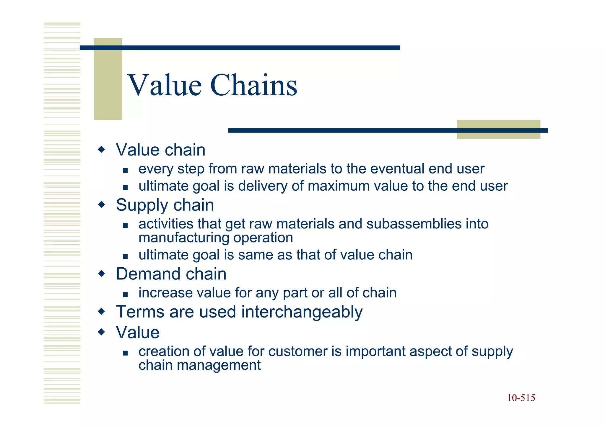 Value Chains
Value chain
  every step from raw materials to the eventual end user
  ultimate goal is delivery of maximum value to the end user
Supply chain
  activities that get raw materials and subassemblies into
  manufacturing operation
  ultimate goal is same as that of value chain
Demand chain
  increase value for any part or all of chain
Terms are used interchangeably
Value
  creation of value for customer is important aspect of supply
  chain management

                                                             10-515
                                                             10-
 