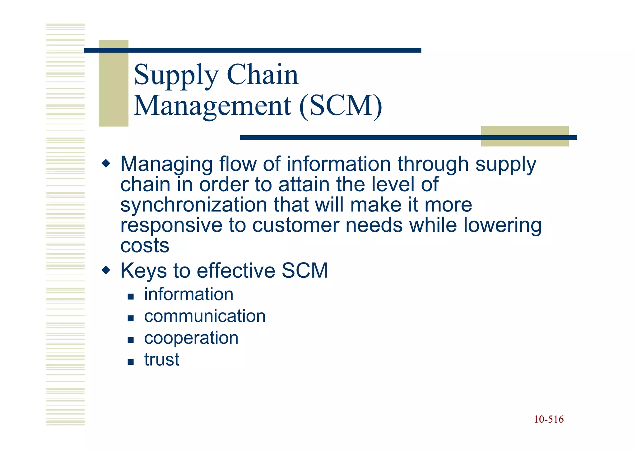 Supply Chain
 Management (SCM)
Managing flow of information through supply
chain in order to attain the level of
synchronization that will make it more
responsive to customer needs while lowering
costs
Keys to effective SCM
  information
  communication
  cooperation
  trust


                                          10-516
                                          10-
 