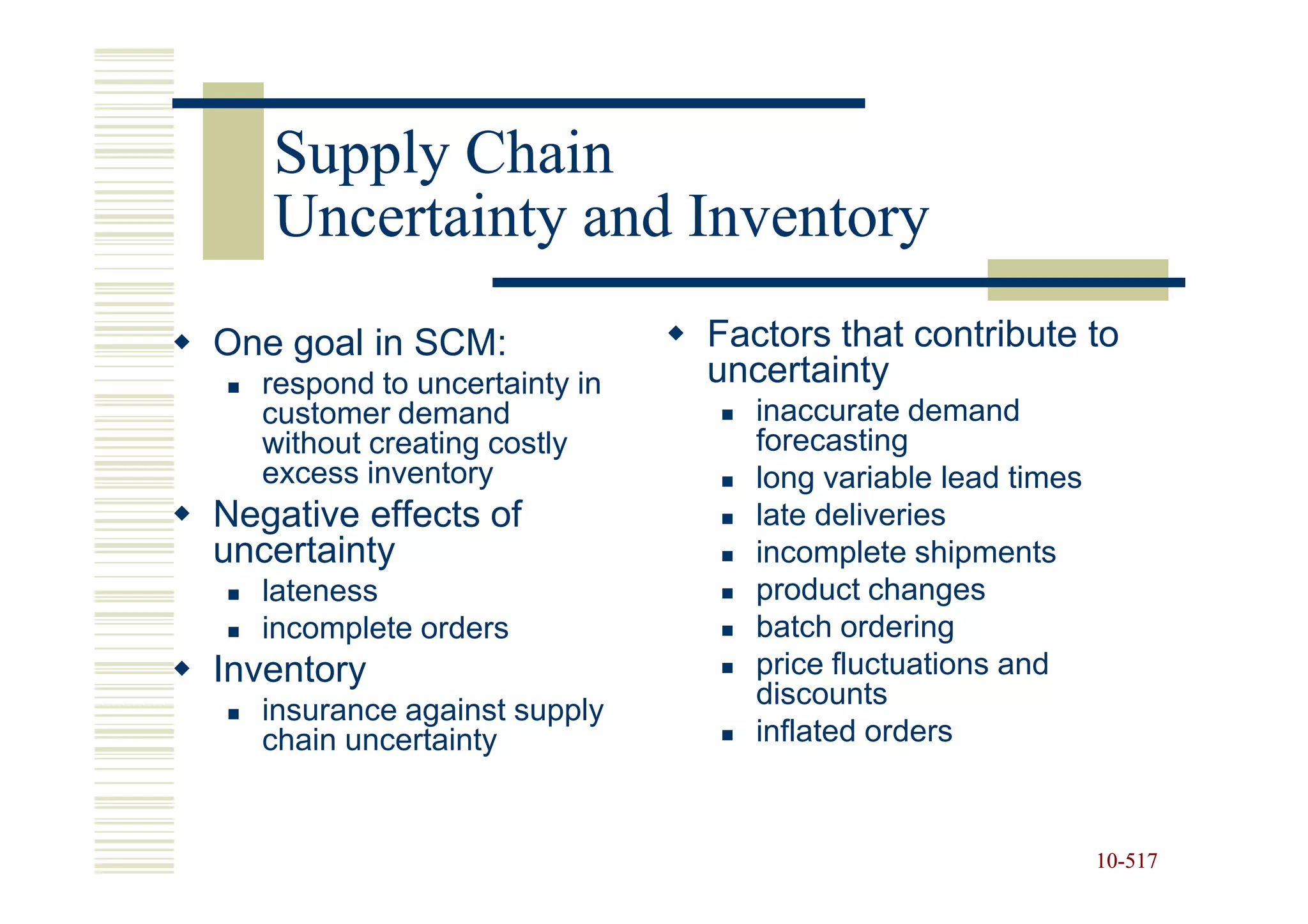 Supply Chain
   Uncertainty and Inventory
One goal in SCM:               Factors that contribute to
   respond to uncertainty in   uncertainty
   customer demand                inaccurate demand
   without creating costly        forecasting
   excess inventory               long variable lead times
Negative effects of               late deliveries
uncertainty                       incomplete shipments
   lateness                       product changes
   incomplete orders              batch ordering
Inventory                         price fluctuations and
                                  discounts
   insurance against supply
   chain uncertainty              inflated orders



                                                             10-517
                                                             10-
 