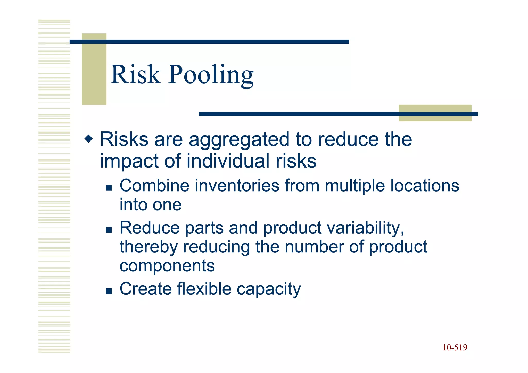 Risk Pooling

Risks are aggregated to reduce the
impact of individual risks
  Combine inventories from multiple locations
  into one
  Reduce parts and product variability,
  thereby reducing the number of product
  components
  Create flexible capacity


                                          10-519
                                          10-
 