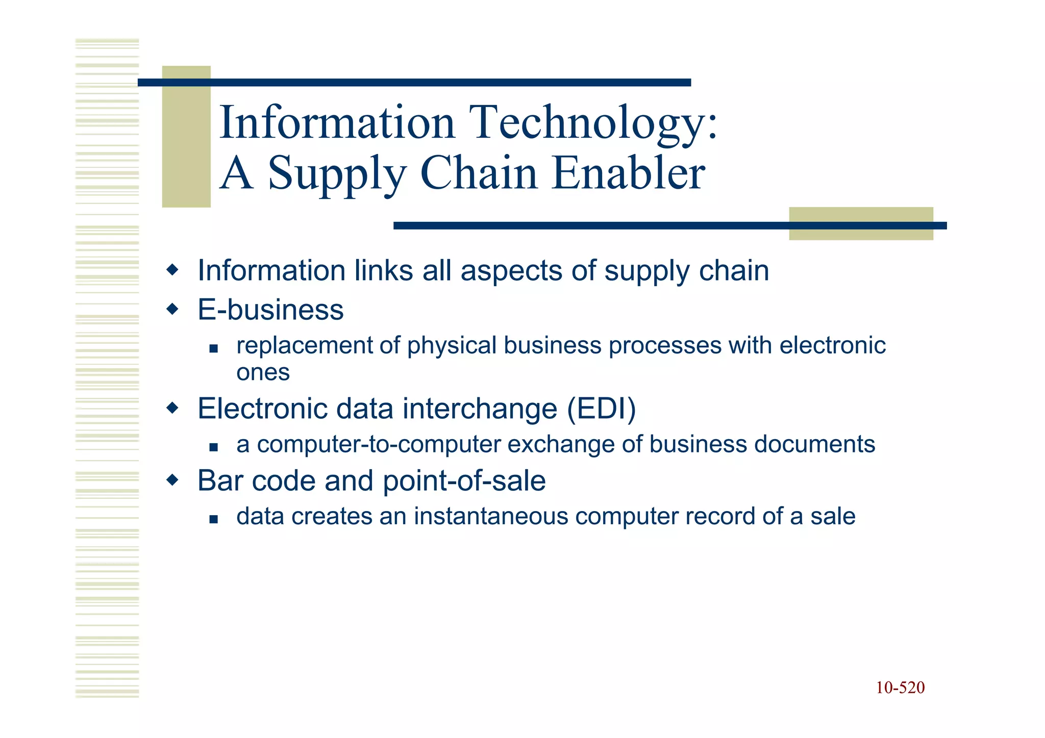 Information Technology:
 A Supply Chain Enabler
Information links all aspects of supply chain
E-business
   replacement of physical business processes with electronic
   ones
Electronic data interchange (EDI)
   a computer-to-computer exchange of business documents
Bar code and point-of-sale
   data creates an instantaneous computer record of a sale




                                                             10-520
                                                             10-
 
