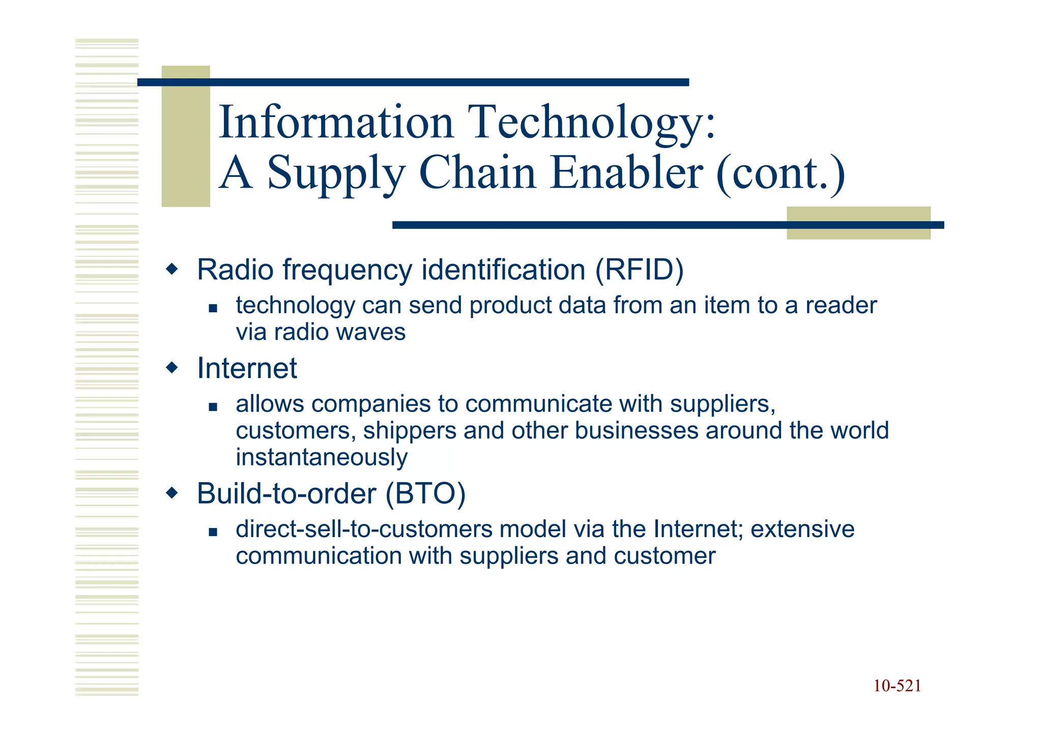 Information Technology:
 A Supply Chain Enabler (cont.)
Radio frequency identification (RFID)
   technology can send product data from an item to a reader
   via radio waves
Internet
   allows companies to communicate with suppliers,
   customers, shippers and other businesses around the world
   instantaneously
Build-to-order (BTO)
   direct-sell-to-customers model via the Internet; extensive
   communication with suppliers and customer




                                                                10-521
                                                                10-
 