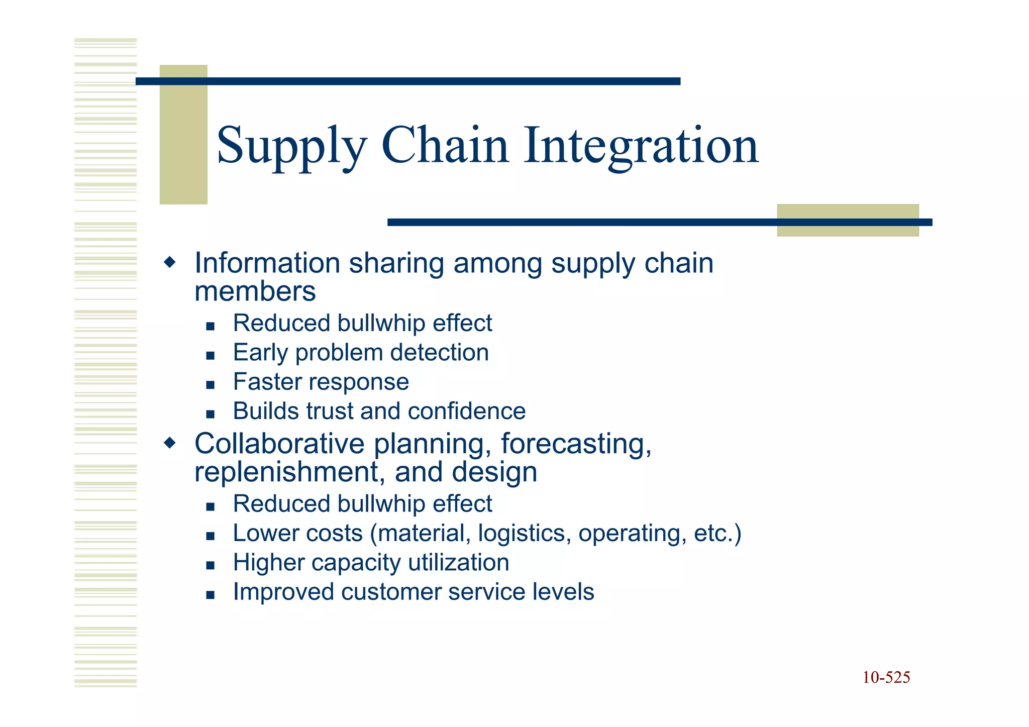Supply Chain Integration

Information sharing among supply chain
members
   Reduced bullwhip effect
   Early problem detection
   Faster response
   Builds trust and confidence
Collaborative planning, forecasting,
replenishment, and design
   Reduced bullwhip effect
   Lower costs (material, logistics, operating, etc.)
   Higher capacity utilization
   Improved customer service levels


                                                        10-525
                                                        10-
 