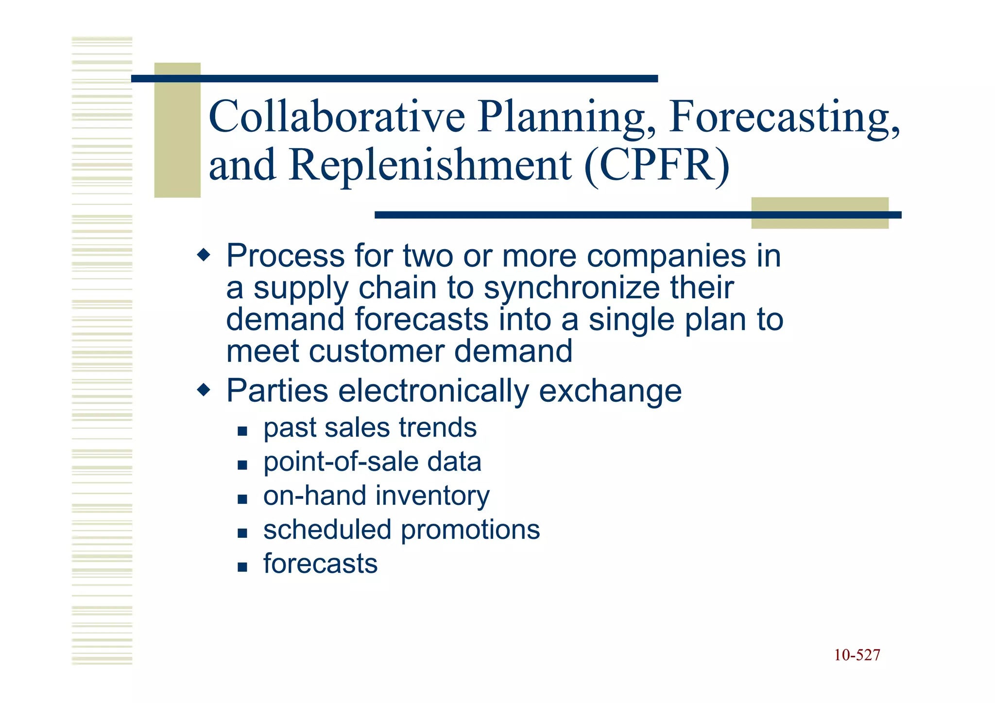 Collaborative Planning, Forecasting,
and Replenishment (CPFR)
Process for two or more companies in
a supply chain to synchronize their
demand forecasts into a single plan to
meet customer demand
Parties electronically exchange
  past sales trends
  point-of-sale data
  on-hand inventory
  scheduled promotions
  forecasts


                                         10-527
                                         10-
 