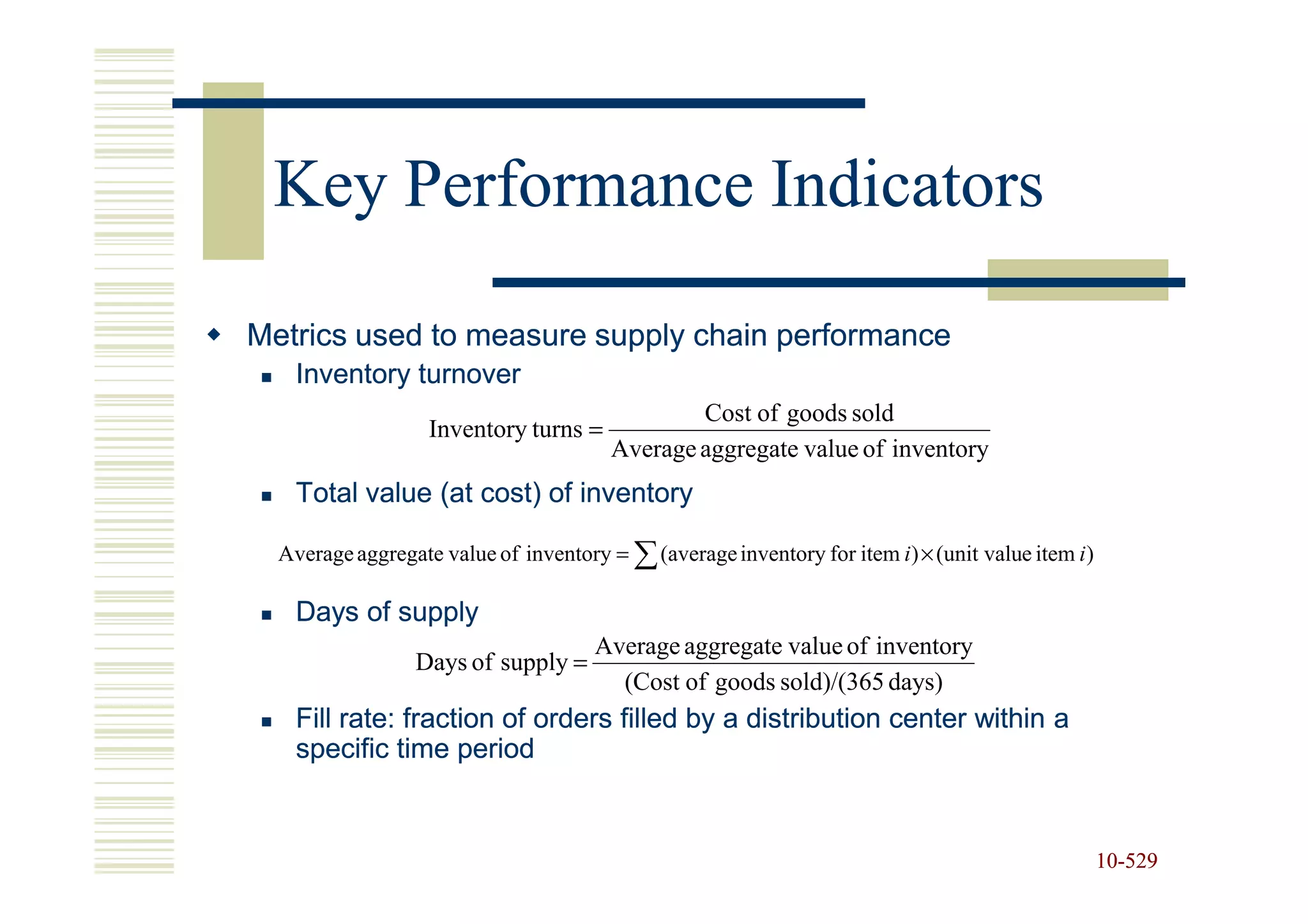 Key Performance Indicators

Metrics used to measure supply chain performance
    Inventory turnover
                                                Cost of goods sold
                   Inventory turns =
                                        Average aggregate value of inventory
    Total value (at cost) of inventory

  Average aggregate value of inventory = ∑ (average inventory for item i ) × (unit value item i )

    Days of supply
                                      Average aggregate value of inventory
                 Days of supply =
                                        (Cost of goods sold)/(365 days)
    Fill rate: fraction of orders filled by a distribution center within a
    specific time period


                                                                                                    10-529
                                                                                                    10-
 
