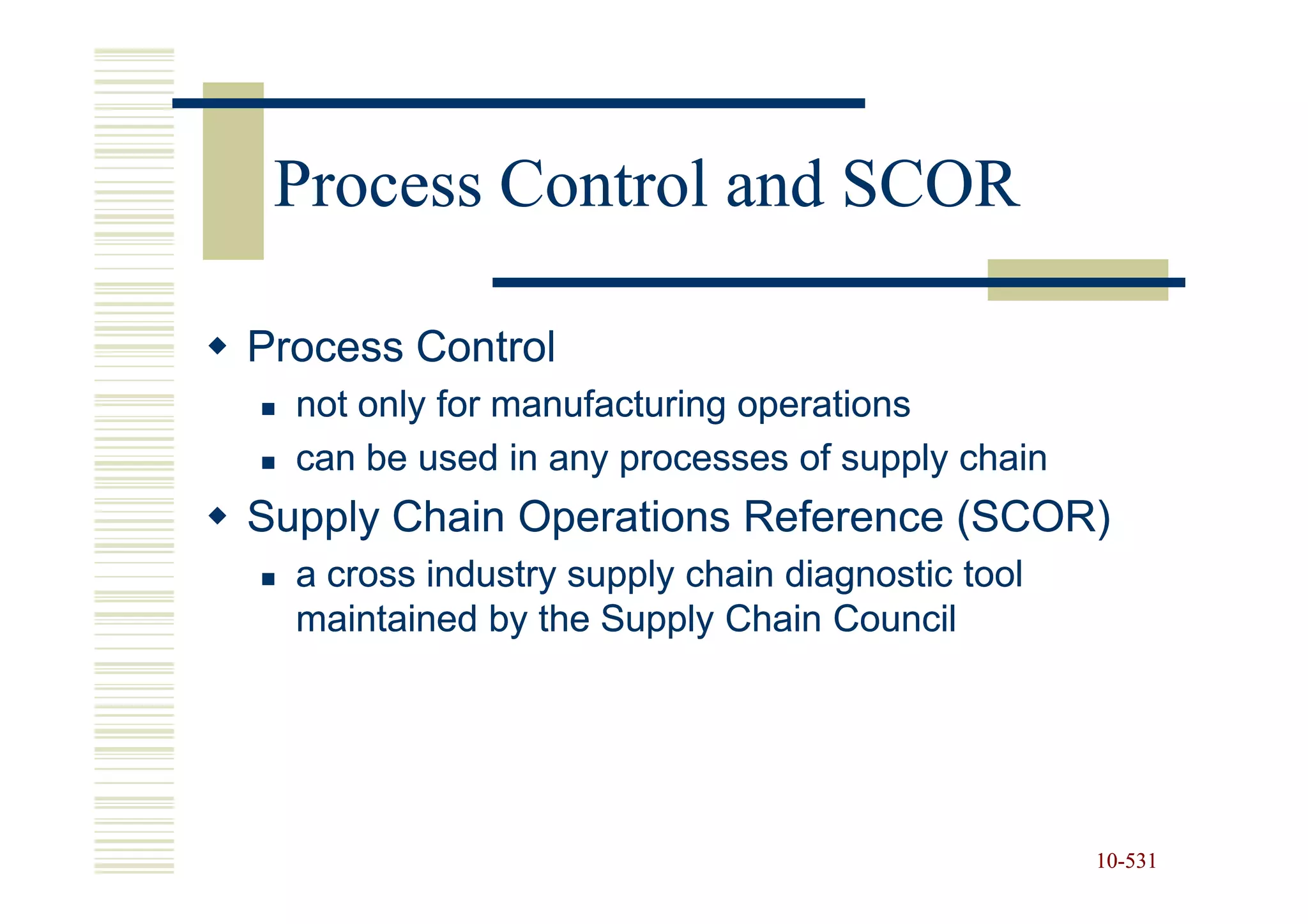 Process Control and SCOR

Process Control
  not only for manufacturing operations
  can be used in any processes of supply chain
Supply Chain Operations Reference (SCOR)
  a cross industry supply chain diagnostic tool
  maintained by the Supply Chain Council




                                                  10-531
                                                  10-
 