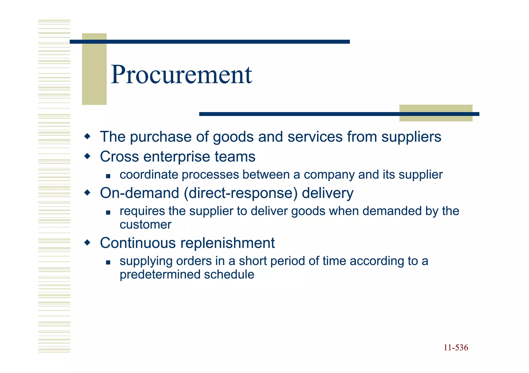 Procurement

The purchase of goods and services from suppliers
Cross enterprise teams
  coordinate processes between a company and its supplier
On-
On-demand (direct-response) delivery
          (direct-
  requires the supplier to deliver goods when demanded by the
  customer
Continuous replenishment
  supplying orders in a short period of time according to a
  predetermined schedule




                                                              11-536
                                                              11-
 