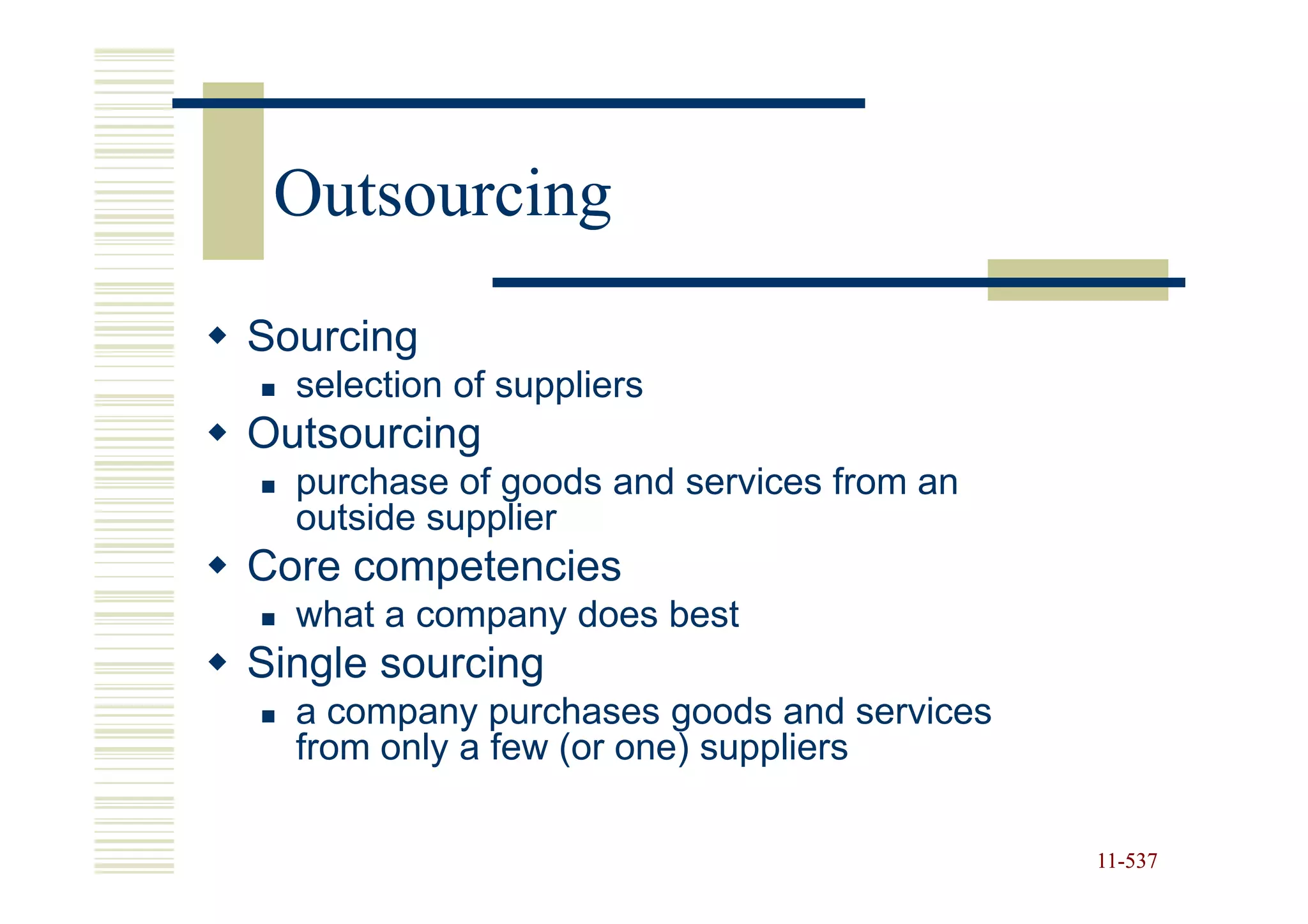 Outsourcing
Sourcing
  selection of suppliers
Outsourcing
  purchase of goods and services from an
  outside supplier
Core competencies
  what a company does best
Single sourcing
  a company purchases goods and services
  from only a few (or one) suppliers

                                           11-537
                                           11-
 