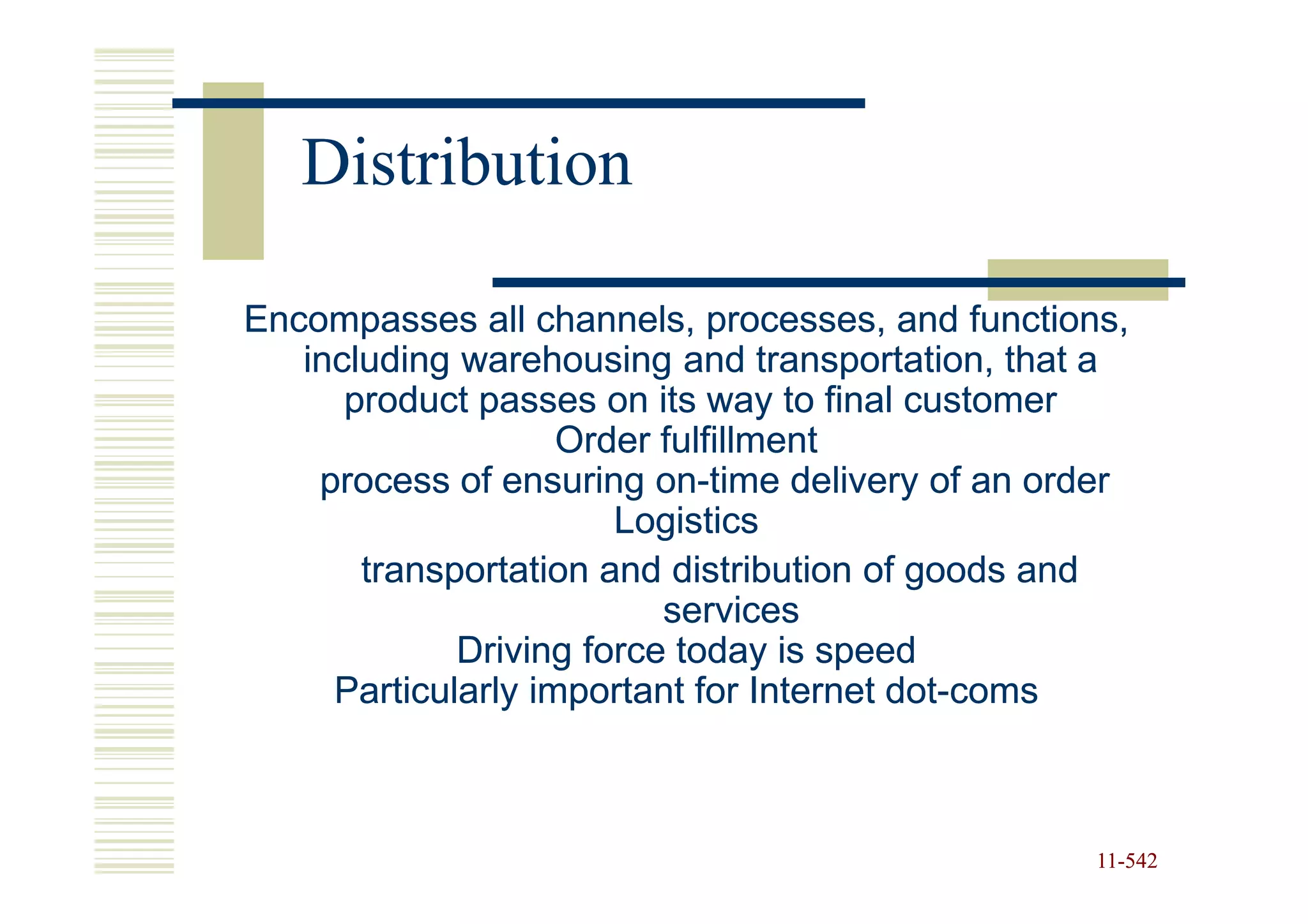 Distribution

Encompasses all channels, processes, and functions,
   including warehousing and transportation, that a
      product passes on its way to final customer
                    Order fulfillment
    process of ensuring on-time delivery of an order
                          on-
                       Logistics
       transportation and distribution of goods and
                          services
             Driving force today is speed
     Particularly important for Internet dot-coms
                                         dot-



                                                  11-542
                                                  11-
 