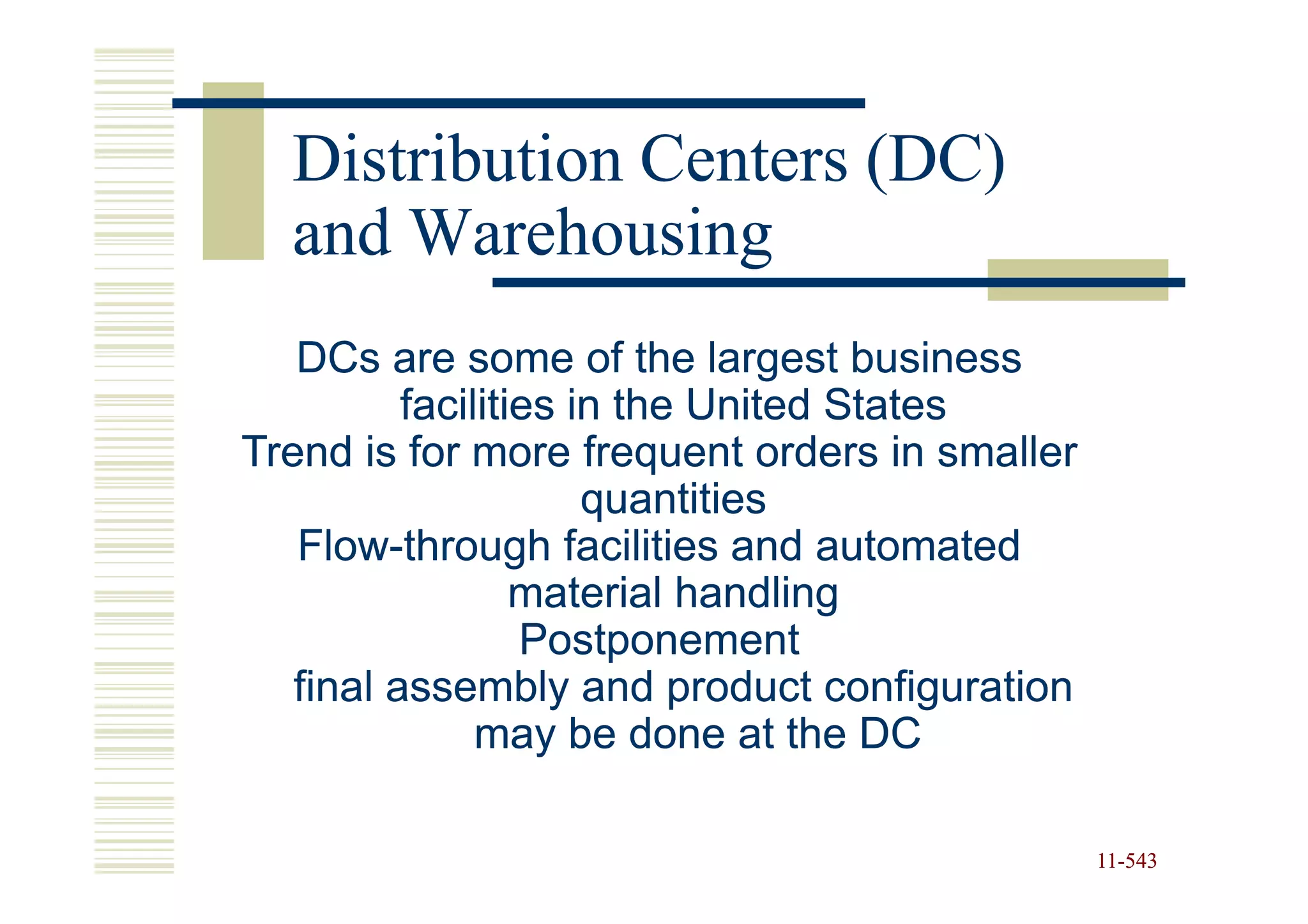Distribution Centers (DC)
  and Warehousing
   DCs are some of the largest business
          facilities in the United States
Trend is for more frequent orders in smaller
                      quantities
   Flow-
   Flow-through facilities and automated
                  material handling
                  Postponement
   final assembly and product configuration
               may be done at the DC

                                               11-543
                                               11-
 