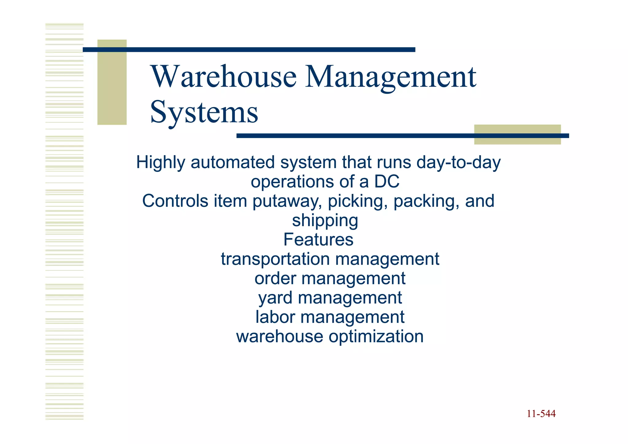 Warehouse Management
 Systems
Highly automated system that runs day-to-day
                                  day-to-
               operations of a DC
Controls item putaway, picking, packing, and
                    shipping
                   Features
           transportation management
               order management
                yard management
               labor management
             warehouse optimization



                                               11-544
                                               11-
 