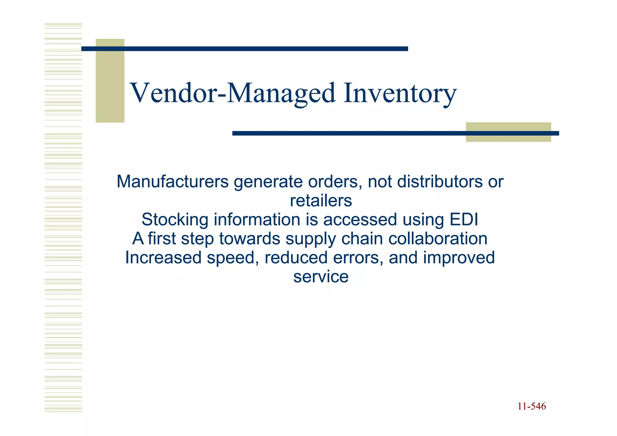 Vendor-
 Vendor-Managed Inventory

Manufacturers generate orders, not distributors or
                       retailers
   Stocking information is accessed using EDI
  A first step towards supply chain collaboration
 Increased speed, reduced errors, and improved
                        service




                                                     11-546
                                                     11-
 