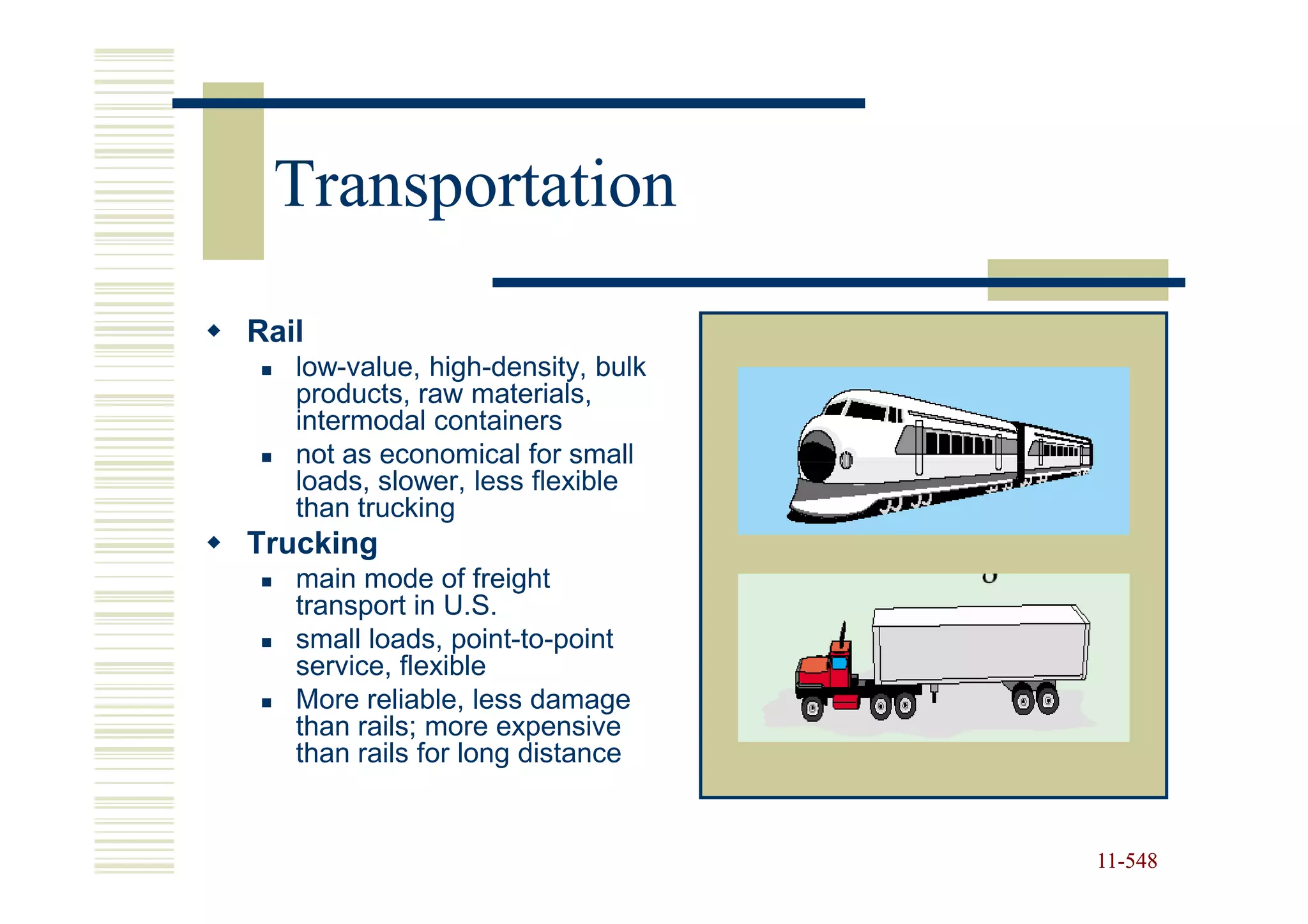 Transportation
Rail
   low-value, high-density, bulk
   products, raw materials,
   intermodal containers
   not as economical for small
   loads, slower, less flexible
   than trucking
Trucking
   main mode of freight
   transport in U.S.
   small loads, point-to-point
   service, flexible
   More reliable, less damage
   than rails; more expensive
   than rails for long distance


                                   11-548
                                   11-
 