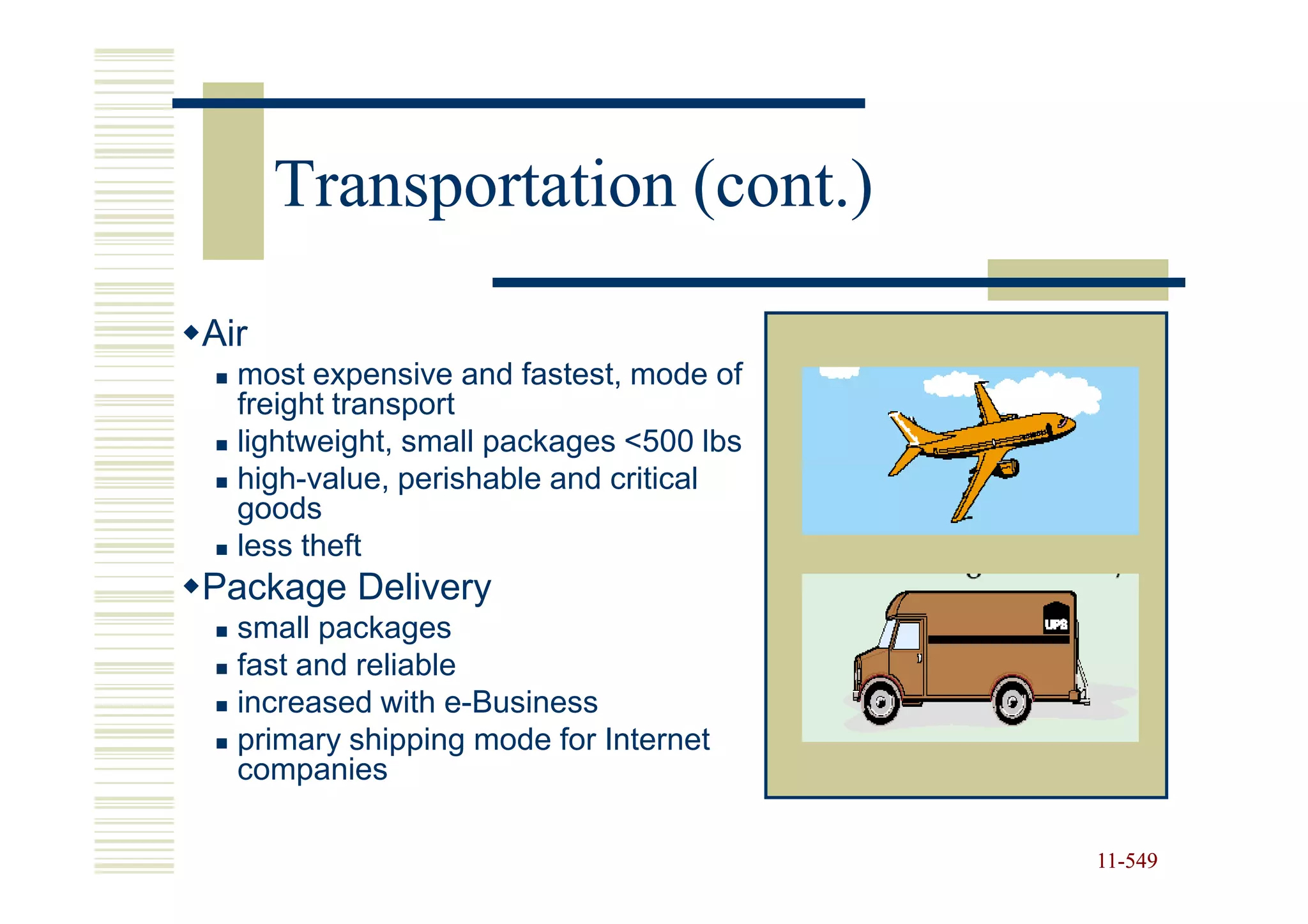 Transportation (cont.)

Air
  most expensive and fastest, mode of
  freight transport
  lightweight, small packages <500 lbs
  high-value, perishable and critical
  goods
  less theft
Package Delivery
  small packages
  fast and reliable
  increased with e-Business
  primary shipping mode for Internet
  companies

                                         11-549
                                         11-
 
